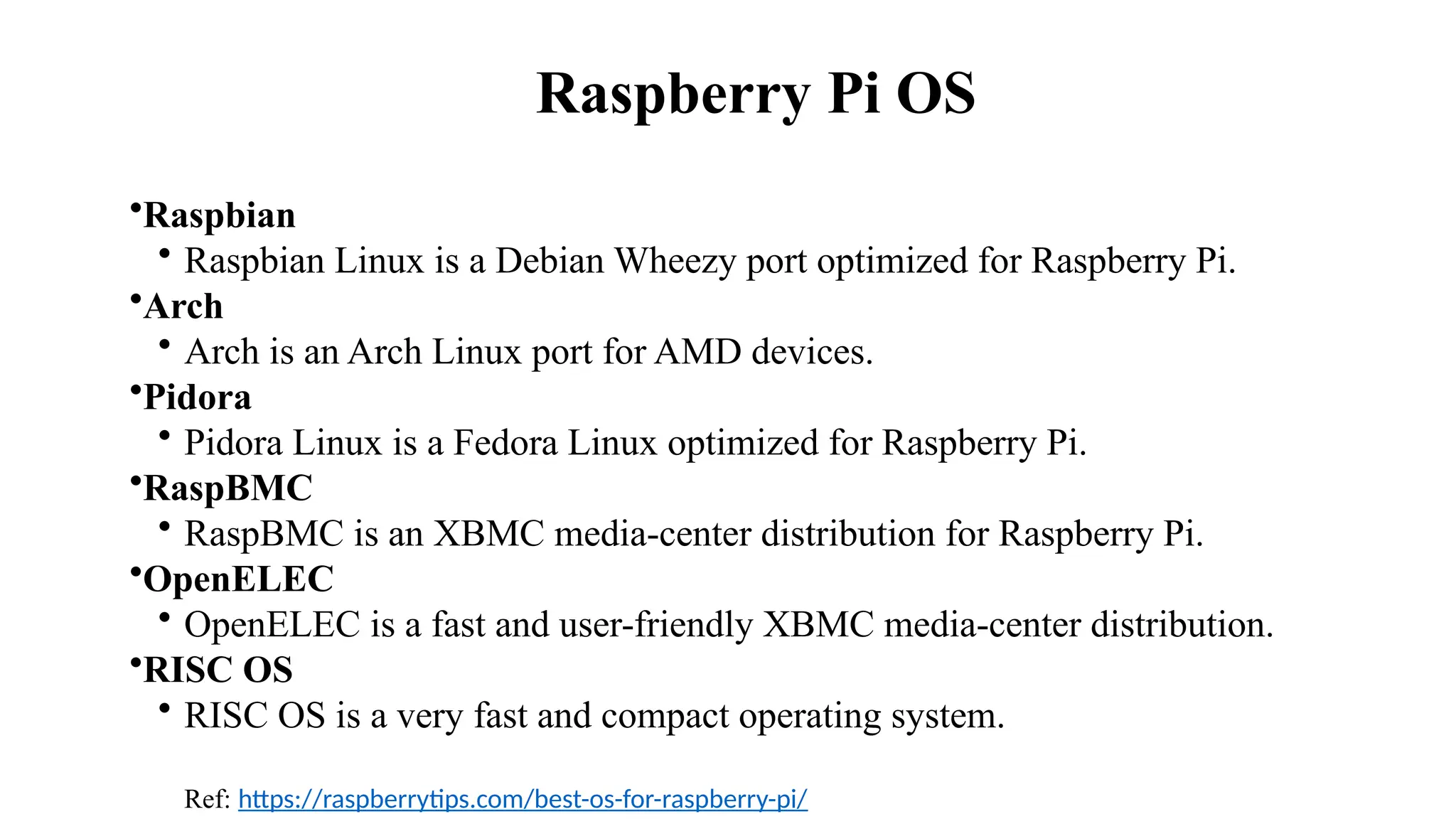 Raspberry Pi OS
•Raspbian ​
• Raspbian Linux is a Debian Wheezy port optimized for Raspberry Pi. ​
•Arch​
• Arch is an Arch Linux port for AMD devices.​
•Pidora​
• Pidora Linux is a Fedora Linux optimized for Raspberry Pi.​
•RaspBMC​
• RaspBMC is an XBMC media-center distribution for Raspberry Pi.​
•OpenELEC​
• OpenELEC is a fast and user-friendly XBMC media-center distribution.​
•RISC OS​
• RISC OS is a very fast and compact operating system.
Ref: https://raspberrytips.com/best-os-for-raspberry-pi/
 