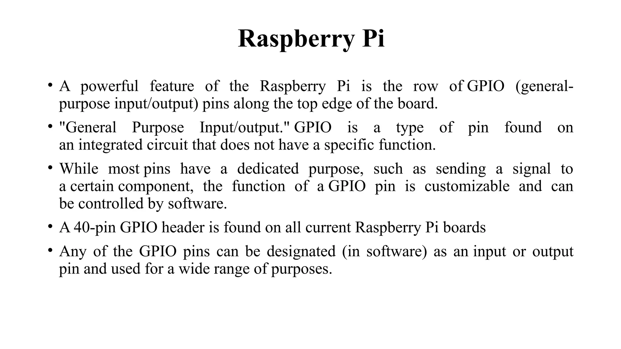 • A powerful feature of the Raspberry Pi is the row of GPIO (general-
purpose input/output) pins along the top edge of the board.
• "General Purpose Input/output." GPIO is a type of pin found on
an integrated circuit that does not have a specific function.
• While most pins have a dedicated purpose, such as sending a signal to
a certain component, the function of a GPIO pin is customizable and can
be controlled by software.
• A 40-pin GPIO header is found on all current Raspberry Pi boards
• Any of the GPIO pins can be designated (in software) as an input or output
pin and used for a wide range of purposes.
Raspberry Pi
 