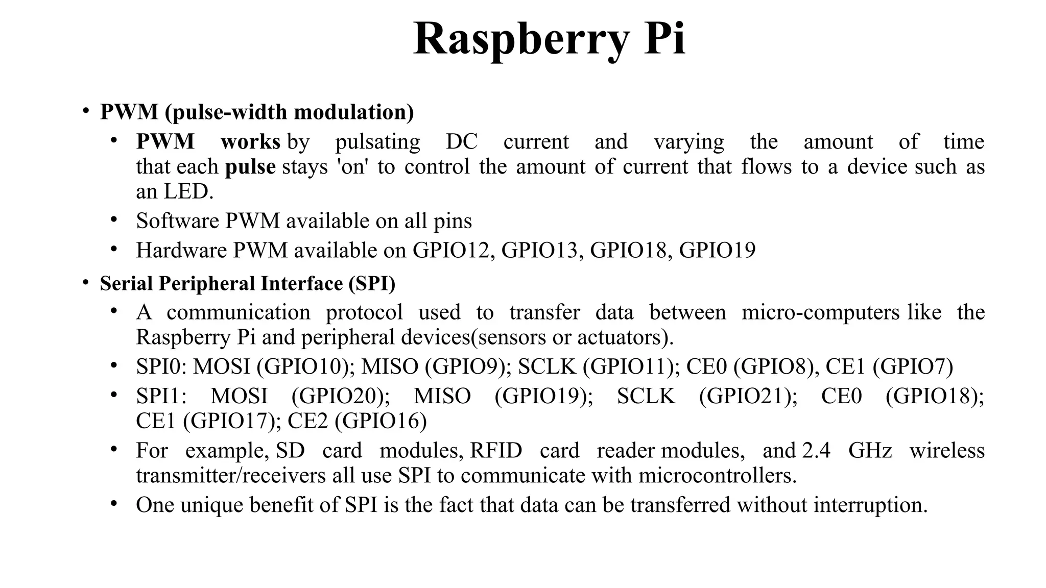 • PWM (pulse-width modulation)
• PWM works by pulsating DC current and varying the amount of time
that each pulse stays 'on' to control the amount of current that flows to a device such as
an LED.
• Software PWM available on all pins
• Hardware PWM available on GPIO12, GPIO13, GPIO18, GPIO19
• Serial Peripheral Interface (SPI)
• A communication protocol used to transfer data between micro-computers like the
Raspberry Pi and peripheral devices(sensors or actuators).
• SPI0: MOSI (GPIO10); MISO (GPIO9); SCLK (GPIO11); CE0 (GPIO8), CE1 (GPIO7)
• SPI1: MOSI (GPIO20); MISO (GPIO19); SCLK (GPIO21); CE0 (GPIO18);
CE1 (GPIO17); CE2 (GPIO16)
• For example, SD card modules, RFID card reader modules, and 2.4 GHz wireless
transmitter/receivers all use SPI to communicate with microcontrollers.
• One unique benefit of SPI is the fact that data can be transferred without interruption.
Raspberry Pi
 