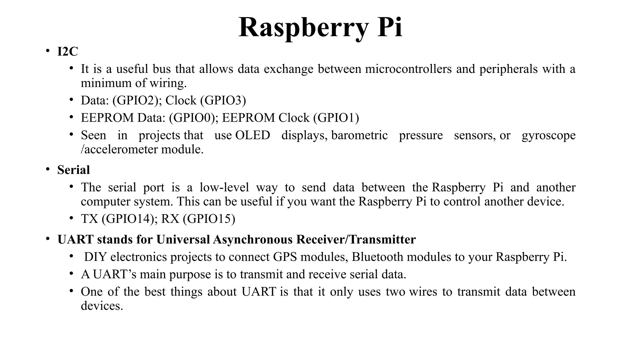 • I2C
• It is a useful bus that allows data exchange between microcontrollers and peripherals with a
minimum of wiring.
• Data: (GPIO2); Clock (GPIO3)
• EEPROM Data: (GPIO0); EEPROM Clock (GPIO1)
• Seen in projects that use OLED displays, barometric pressure sensors, or gyroscope
/accelerometer module.
• Serial
• The serial port is a low-level way to send data between the Raspberry Pi and another
computer system. This can be useful if you want the Raspberry Pi to control another device.
• TX (GPIO14); RX (GPIO15)
• UART stands for Universal Asynchronous Receiver/Transmitter
• DIY electronics projects to connect GPS modules, Bluetooth modules to your Raspberry Pi.
• A UART’s main purpose is to transmit and receive serial data.
• One of the best things about UART is that it only uses two wires to transmit data between
devices.
Raspberry Pi
 