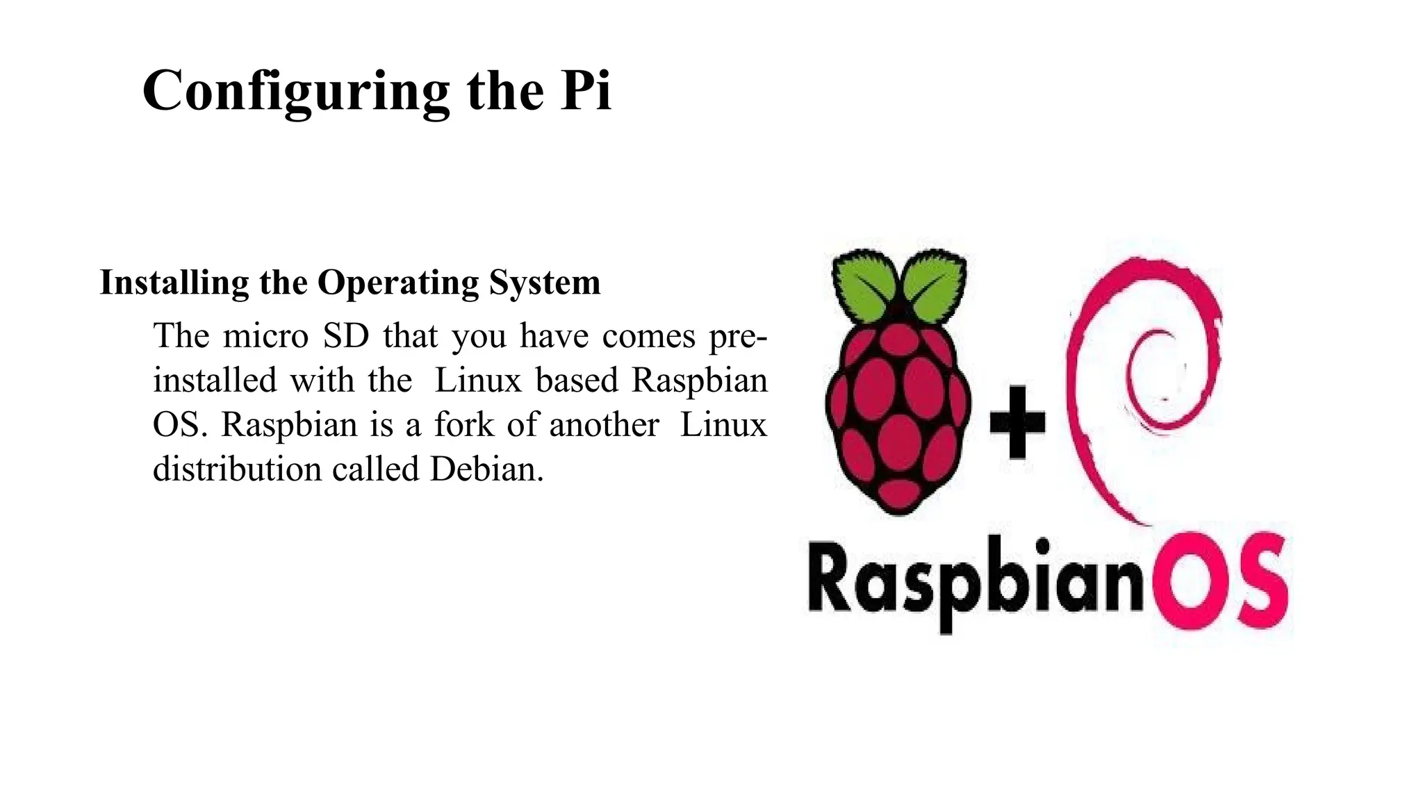 Configuring the Pi
Installing the Operating System
The micro SD that you have comes pre-
installed with the Linux based Raspbian
OS. Raspbian is a fork of another Linux
distribution called Debian.
 