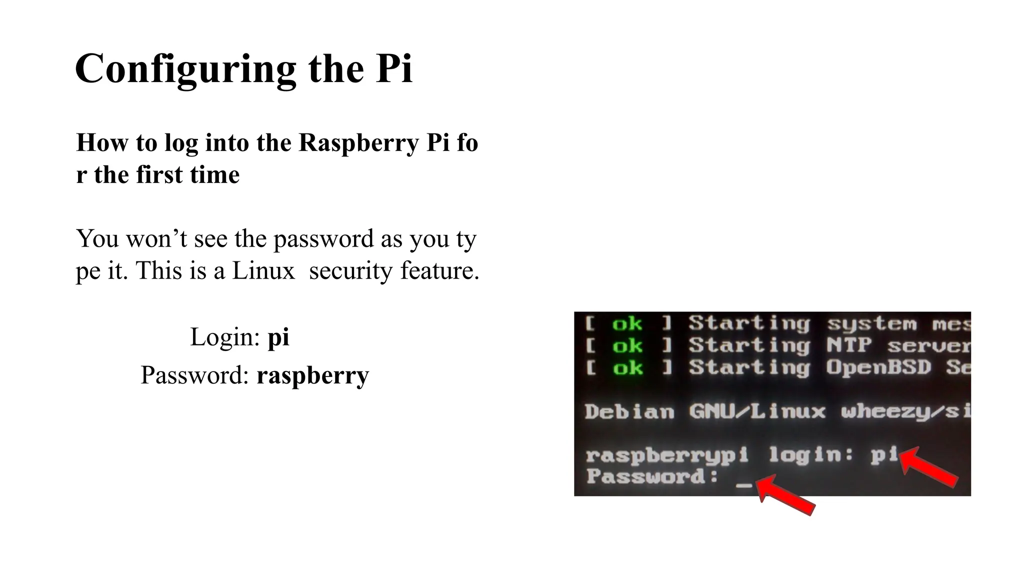 Configuring the Pi
Login: pi
Password: raspberry
How to log into the Raspberry Pi fo
r the first time
You won’t see the password as you ty
pe it. This is a Linux security feature.
 