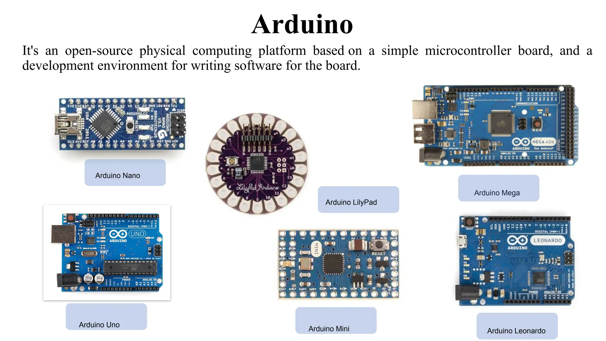 Arduino
It's an open-source physical computing platform based on a simple microcontroller board, and a
development environment for writing software for the board.
Arduino Nano
Arduino Mega
Arduino LilyPad
Arduino Mini Arduino Leonardo
Arduino Uno
 