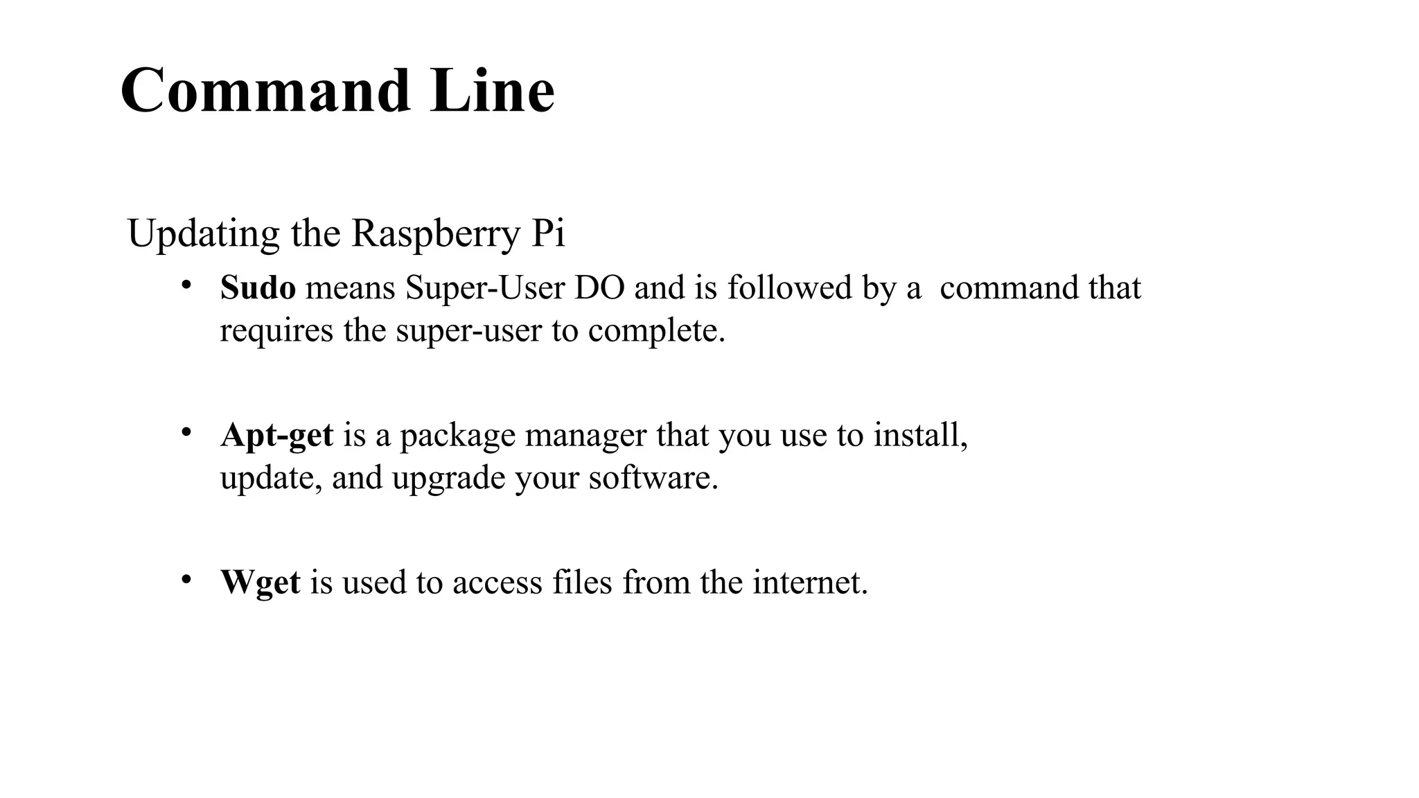 Command Line
Updating the Raspberry Pi
• Sudo means Super-User DO and is followed by a command that
requires the super-user to complete.
• Apt-get is a package manager that you use to install,
update, and upgrade your software.
• Wget is used to access files from the internet.
 