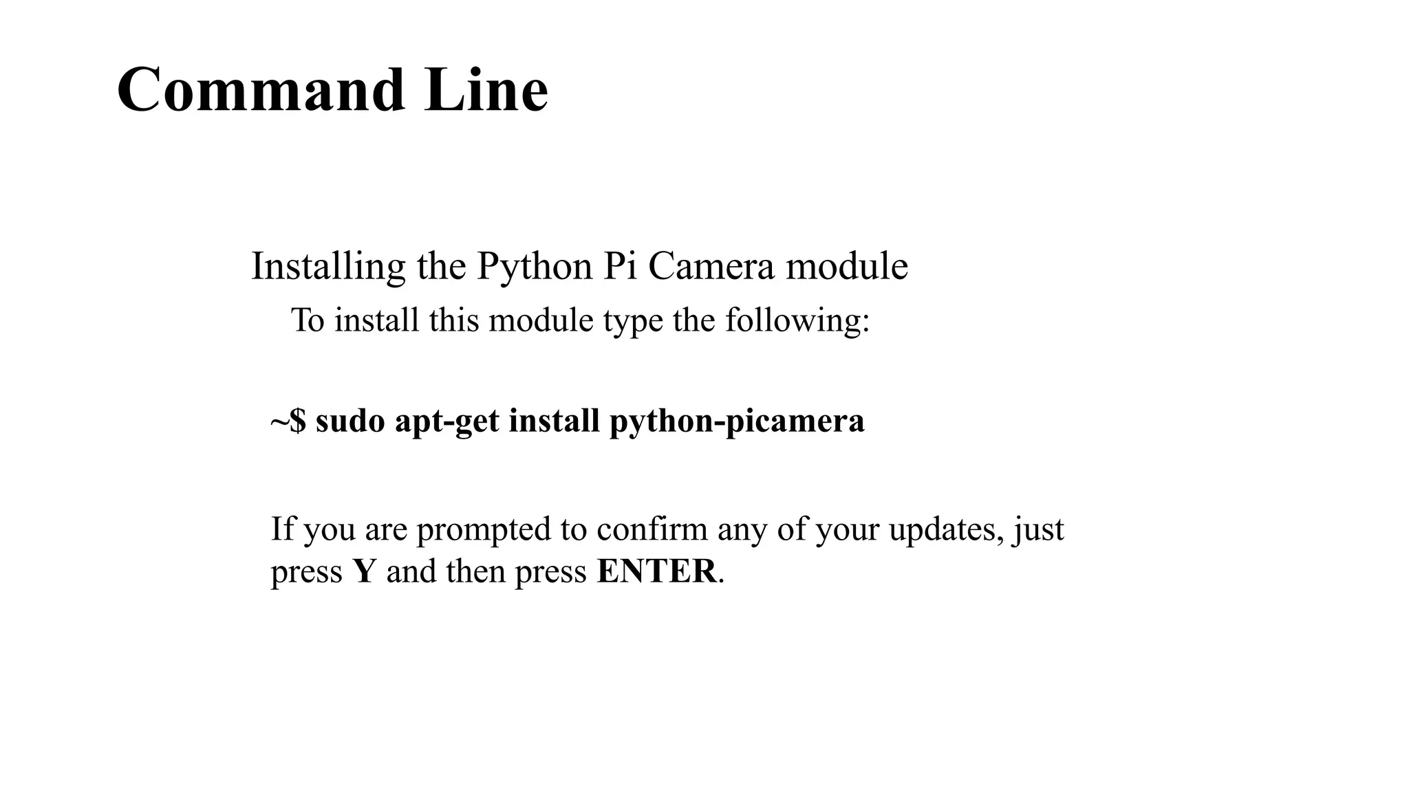 Command Line
Installing the Python Pi Camera module
To install this module type the following:
~$ sudo apt-get install python-picamera
If you are prompted to confirm any of your updates, just
press Y and then press ENTER.
 