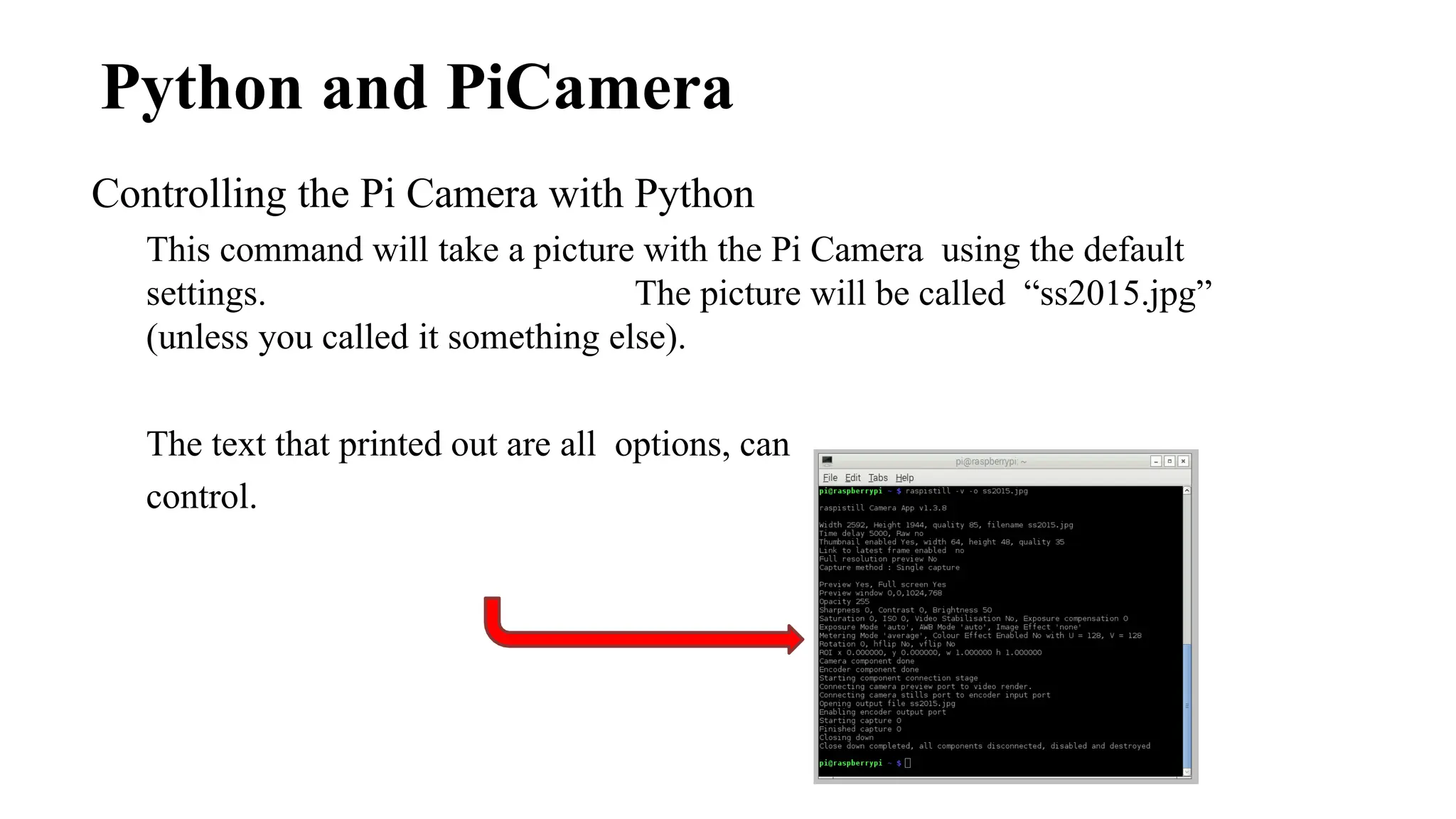 Python and PiCamera
Controlling the Pi Camera with Python
This command will take a picture with the Pi Camera using the default
settings. The picture will be called “ss2015.jpg”
(unless you called it something else).
The text that printed out are all options, can
control.
 