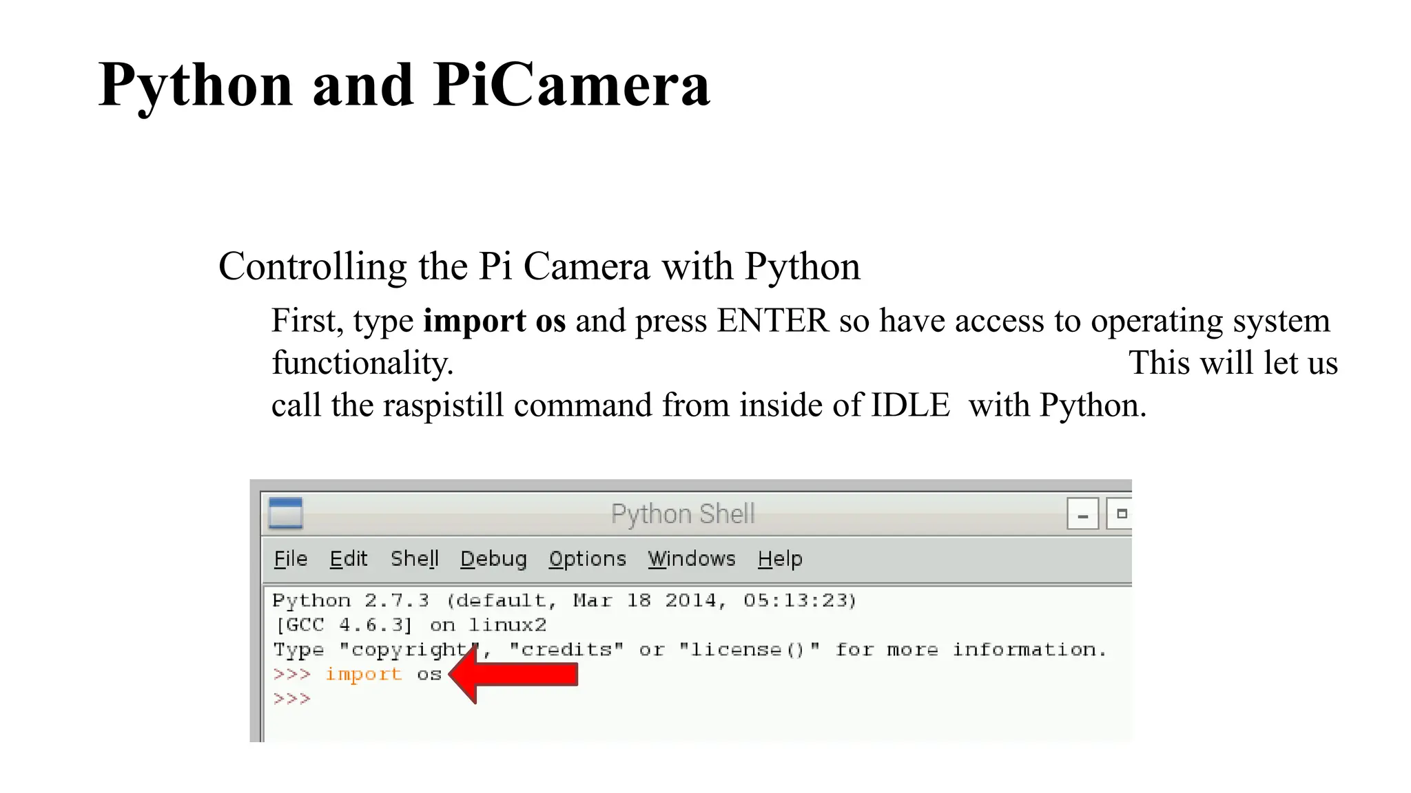 Python and PiCamera
Controlling the Pi Camera with Python
First, type import os and press ENTER so have access to operating system
functionality. This will let us
call the raspistill command from inside of IDLE with Python.
 