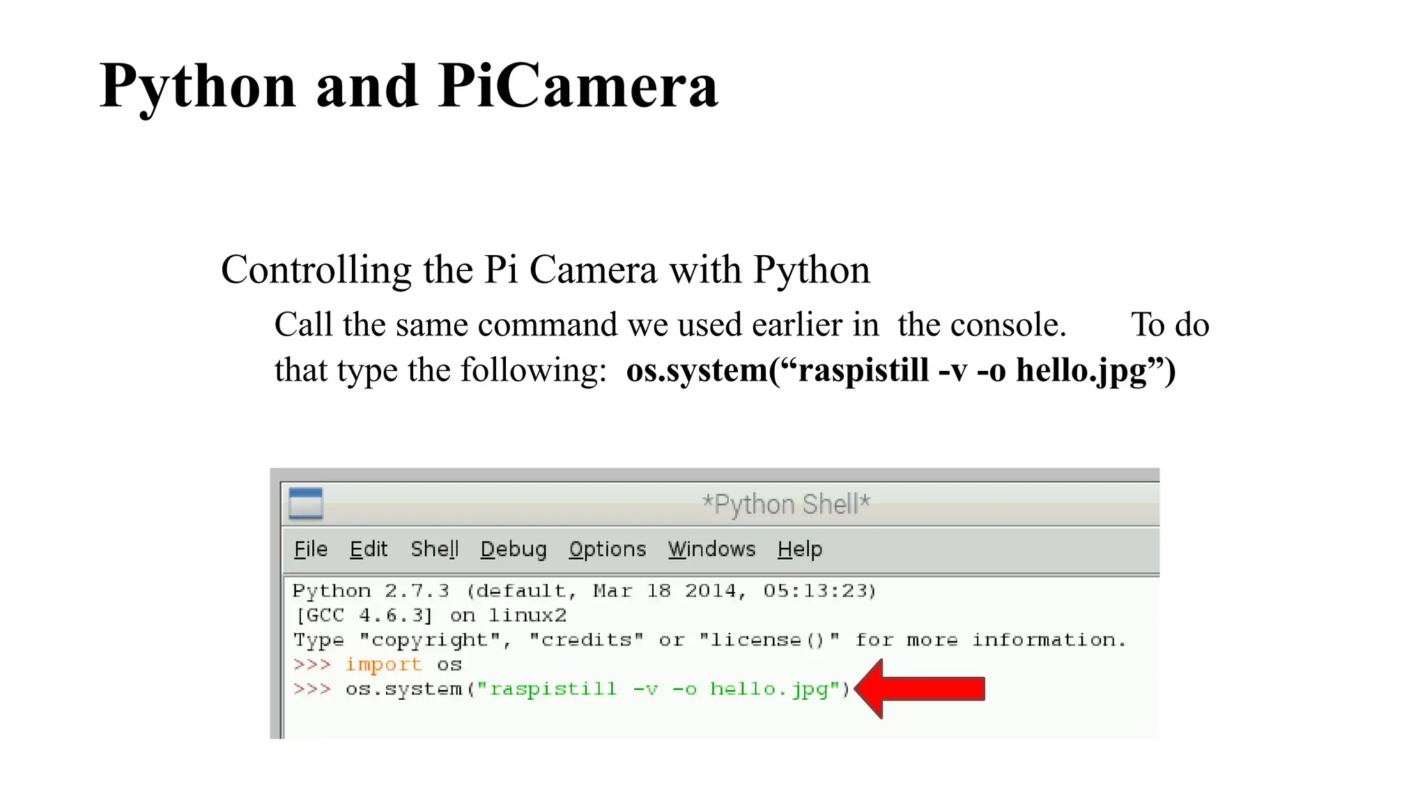 Python and PiCamera
Controlling the Pi Camera with Python
Call the same command we used earlier in the console. To do
that type the following: os.system(“raspistill -v -o hello.jpg”)
 
