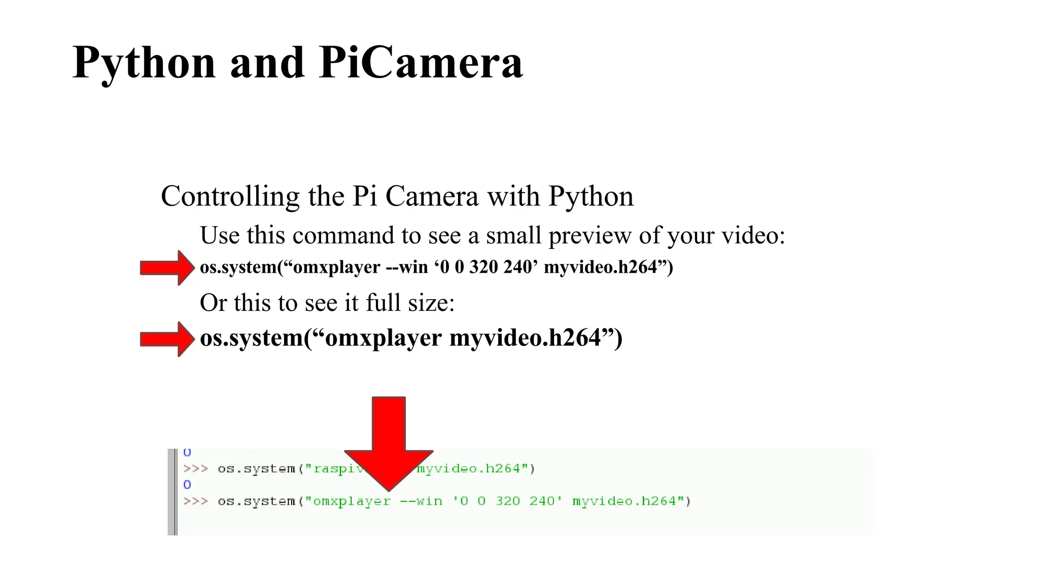 Python and PiCamera
Controlling the Pi Camera with Python
Use this command to see a small preview of your video:
os.system(“omxplayer --win ‘0 0 320 240’ myvideo.h264”)
Or this to see it full size:
os.system(“omxplayer myvideo.h264”)
 