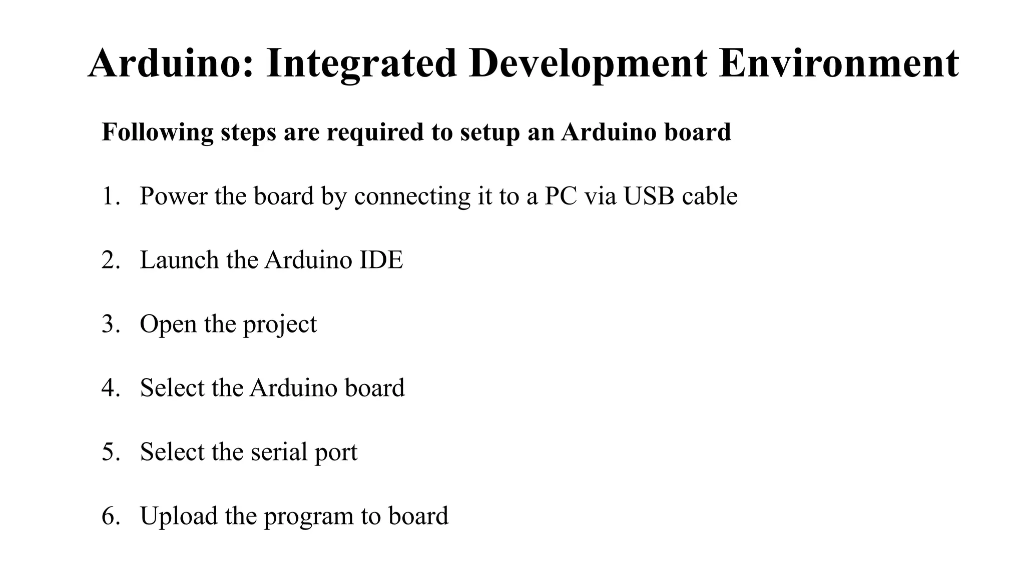 Arduino: Integrated Development Environment
Following steps are required to setup an Arduino board
1. Power the board by connecting it to a PC via USB cable
2. Launch the Arduino IDE
3. Open the project
4. Select the Arduino board
5. Select the serial port
6. Upload the program to board
 
