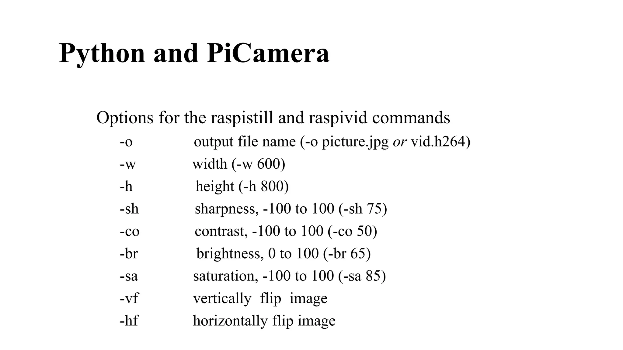 Python and PiCamera​
Options for the raspistill and raspivid commands
-o
-w
-h
-sh
-co
-br
-sa
-vf
-hf
output file name (-o picture.jpg or vid.h264)
width (-w 600)
height (-h 800)
sharpness, -100 to 100 (-sh 75)
contrast, -100 to 100 (-co 50)
brightness, 0 to 100 (-br 65)
saturation, -100 to 100 (-sa 85)
vertically flip image
horizontally flip image
 