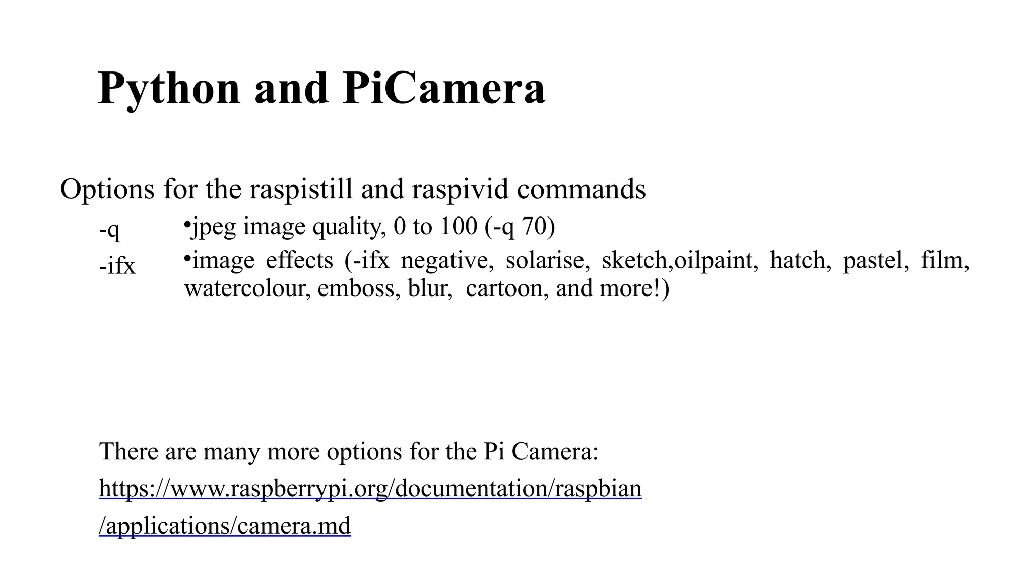 Python and PiCamera​
•jpeg image quality, 0 to 100 (-q 70)
•image effects (-ifx negative, solarise, sketch,oilpaint, hatch, pastel, film,
watercolour, emboss, blur, cartoon, and more!)
Options for the raspistill and raspivid commands
-q
-ifx
There are many more options for the Pi Camera:
https://www.raspberrypi.org/documentation/raspbian
/applications/camera.md
 