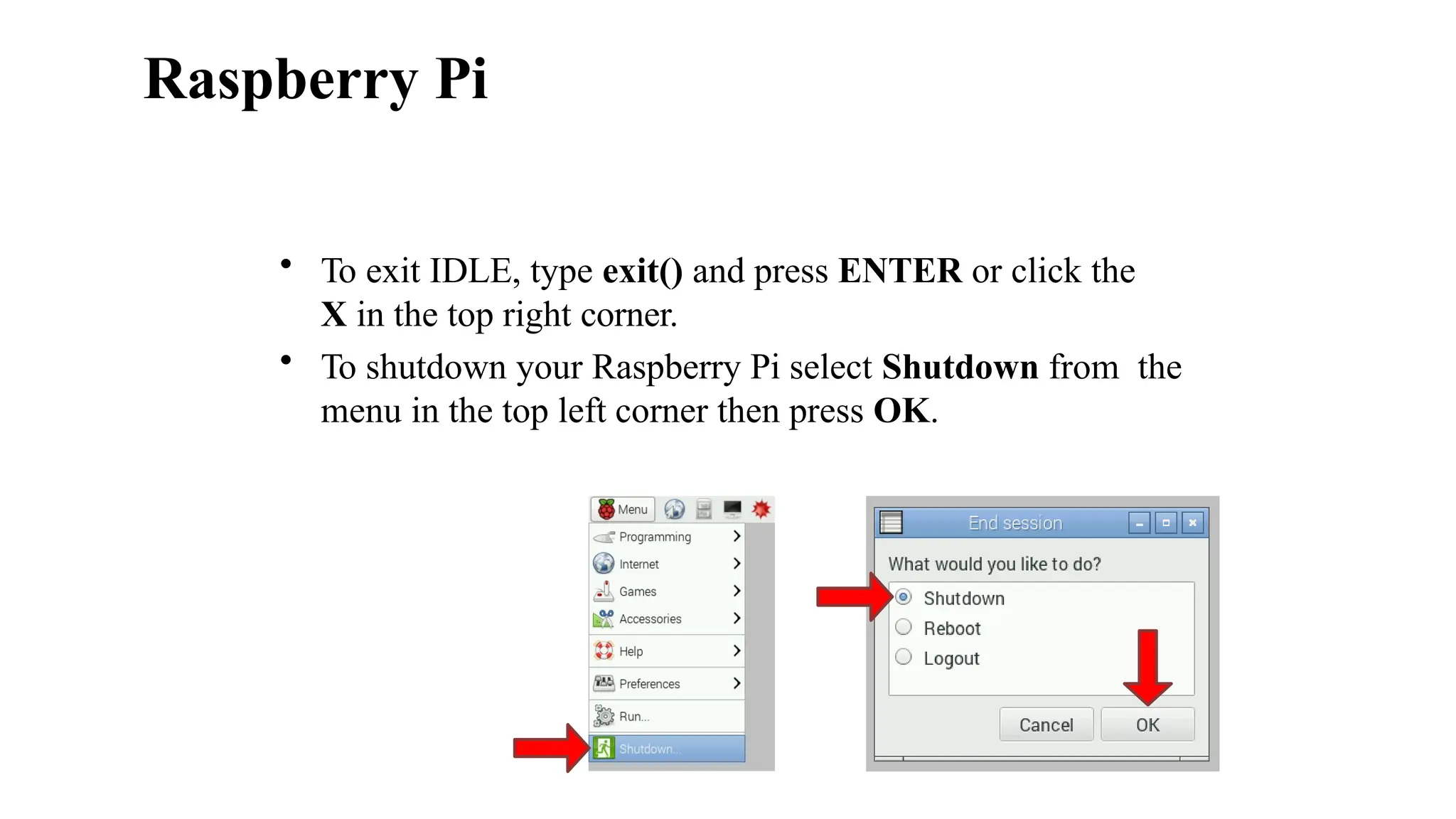Raspberry Pi
• To exit IDLE, type exit() and press ENTER or click the
X in the top right corner.
• To shutdown your Raspberry Pi select Shutdown from the
menu in the top left corner then press OK.
 