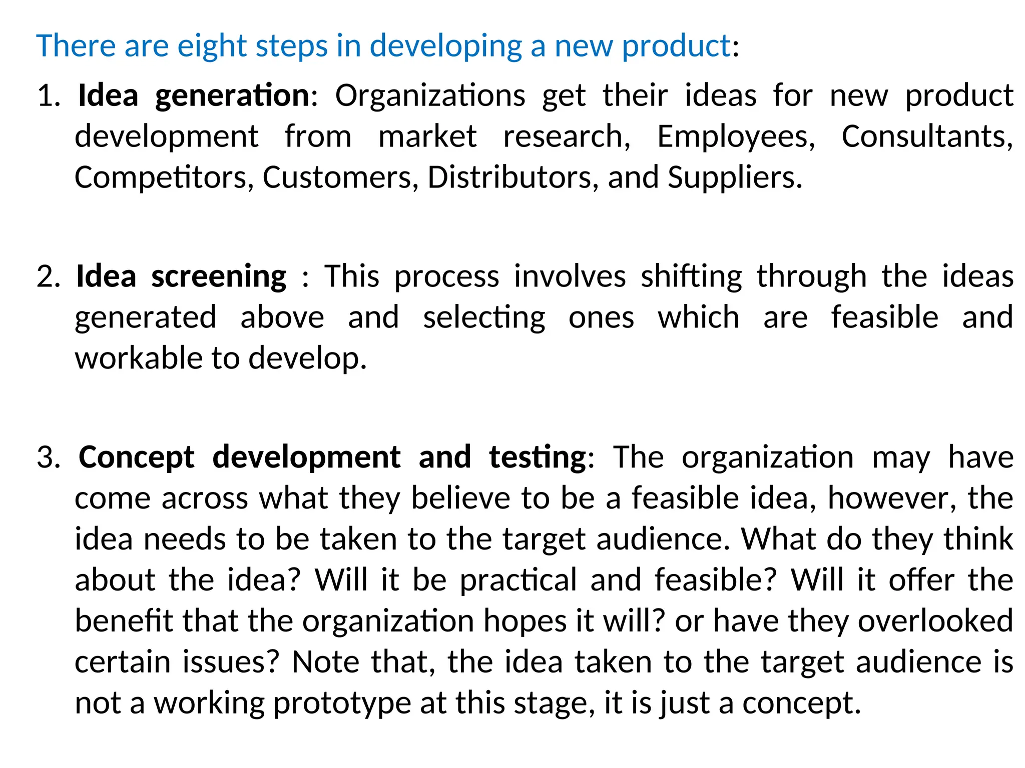There are eight steps in developing a new product:
1. Idea generation: Organizations get their ideas for new product
development from market research, Employees, Consultants,
Competitors, Customers, Distributors, and Suppliers.
2. Idea screening : This process involves shifting through the ideas
generated above and selecting ones which are feasible and
workable to develop.
3. Concept development and testing: The organization may have
come across what they believe to be a feasible idea, however, the
idea needs to be taken to the target audience. What do they think
about the idea? Will it be practical and feasible? Will it offer the
benefit that the organization hopes it will? or have they overlooked
certain issues? Note that, the idea taken to the target audience is
not a working prototype at this stage, it is just a concept.
 