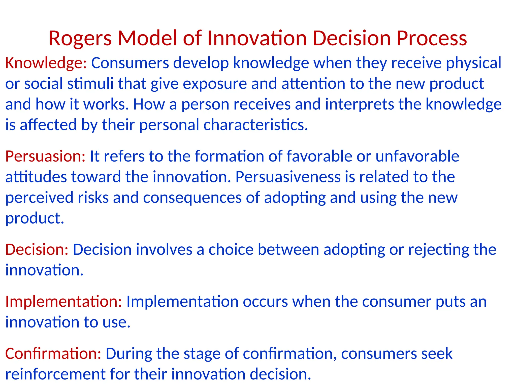 Knowledge: Consumers develop knowledge when they receive physical
or social stimuli that give exposure and attention to the new product
and how it works. How a person receives and interprets the knowledge
is affected by their personal characteristics.
Persuasion: It refers to the formation of favorable or unfavorable
attitudes toward the innovation. Persuasiveness is related to the
perceived risks and consequences of adopting and using the new
product.
Decision: Decision involves a choice between adopting or rejecting the
innovation.
Implementation: Implementation occurs when the consumer puts an
innovation to use.
Confirmation: During the stage of confirmation, consumers seek
reinforcement for their innovation decision.
Rogers Model of Innovation Decision Process
 