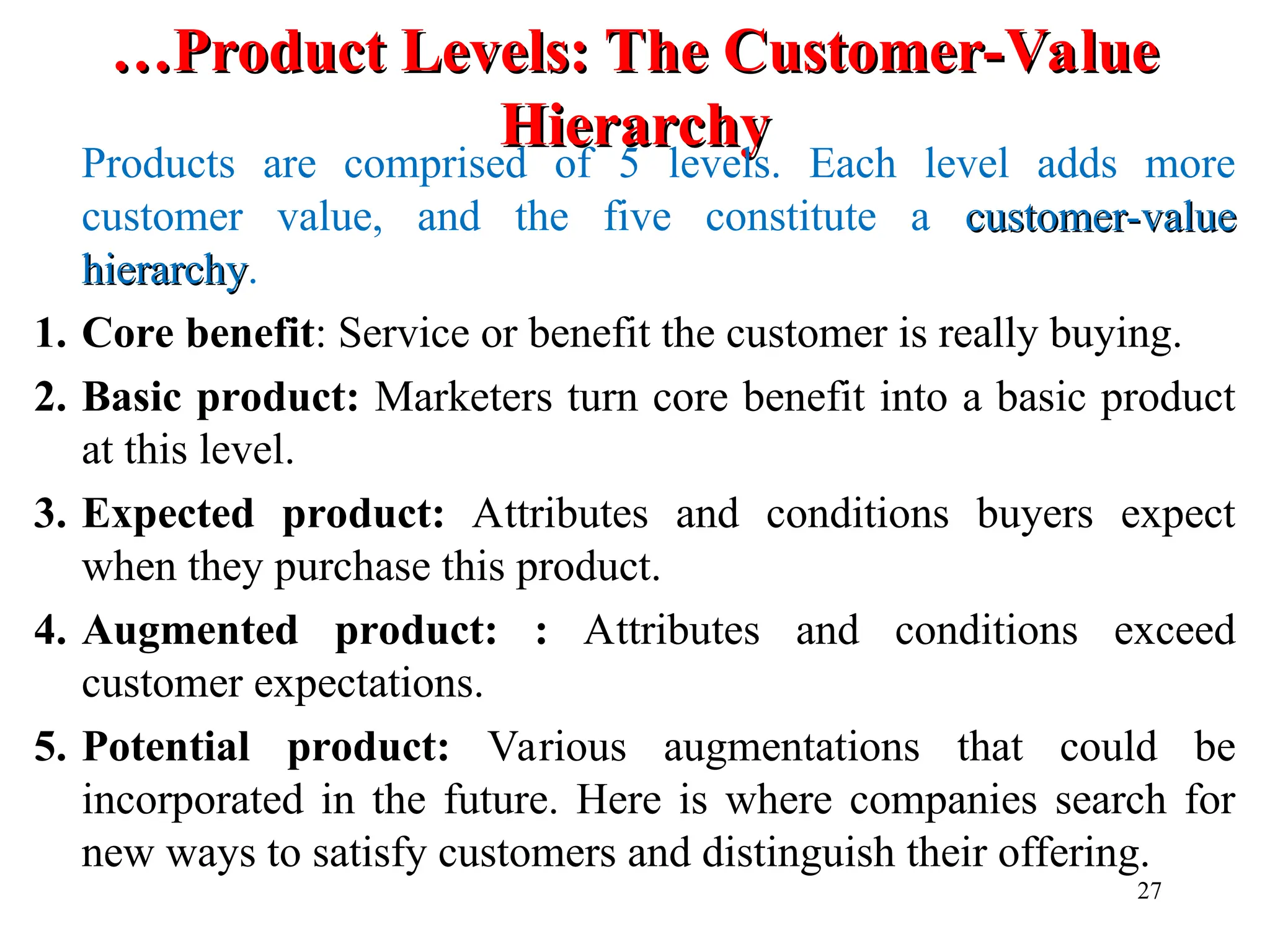 …
…Product Levels: The Customer-Value
Product Levels: The Customer-Value
Hierarchy
Hierarchy
Products are comprised of 5 levels. Each level adds more
customer value, and the five constitute a customer-value
customer-value
hierarchy
hierarchy.
1. Core benefit: Service or benefit the customer is really buying.
2. Basic product: Marketers turn core benefit into a basic product
at this level.
3. Expected product: Attributes and conditions buyers expect
when they purchase this product.
4. Augmented product: : Attributes and conditions exceed
customer expectations.
5. Potential product: Various augmentations that could be
incorporated in the future. Here is where companies search for
new ways to satisfy customers and distinguish their offering.
27
 