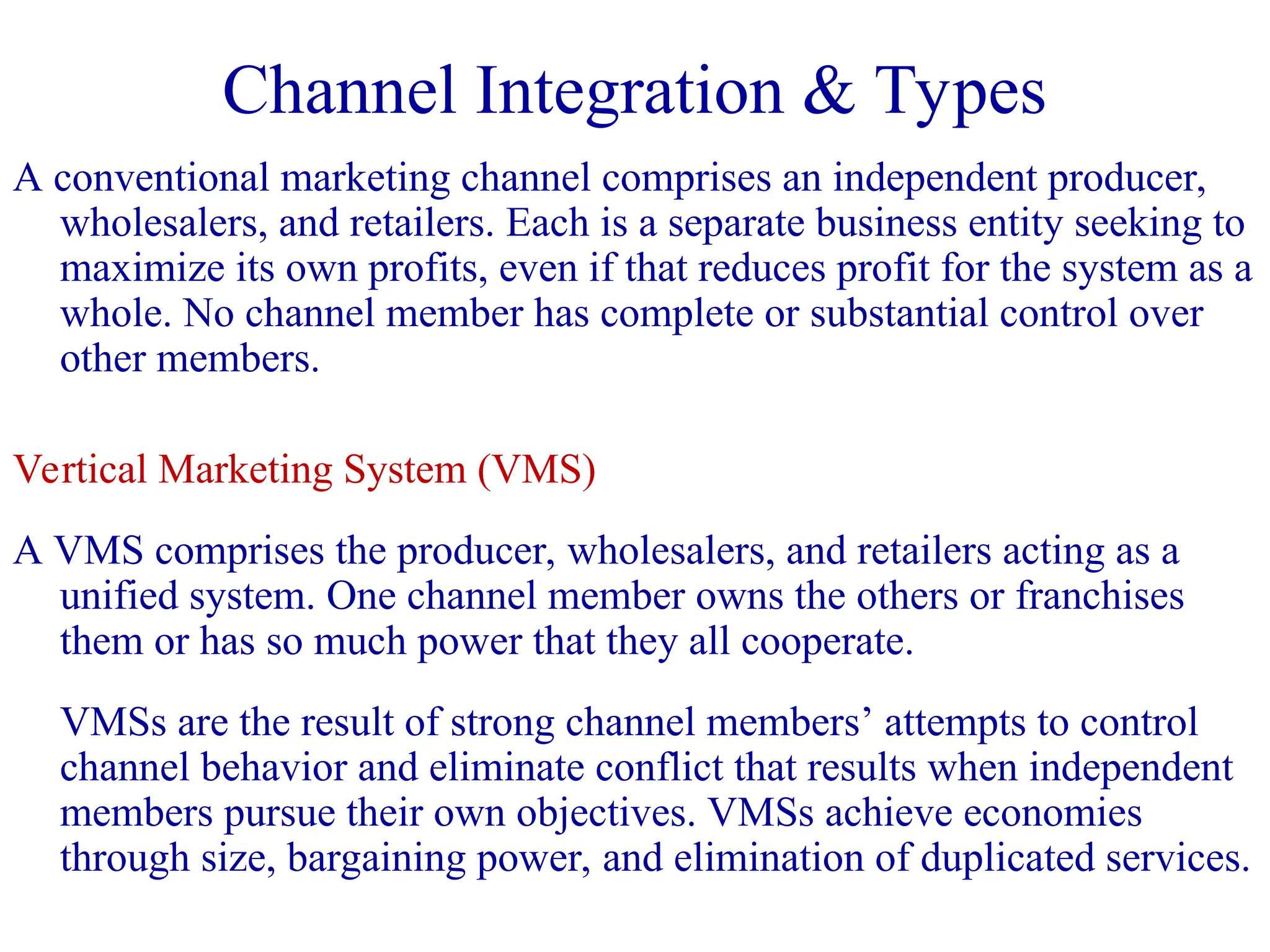 A conventional marketing channel comprises an independent producer,
wholesalers, and retailers. Each is a separate business entity seeking to
maximize its own profits, even if that reduces profit for the system as a
whole. No channel member has complete or substantial control over
other members.
Vertical Marketing System (VMS)
A VMS comprises the producer, wholesalers, and retailers acting as a
unified system. One channel member owns the others or franchises
them or has so much power that they all cooperate.
VMSs are the result of strong channel members’ attempts to control
channel behavior and eliminate conflict that results when independent
members pursue their own objectives. VMSs achieve economies
through size, bargaining power, and elimination of duplicated services.
Channel Integration & Types
 