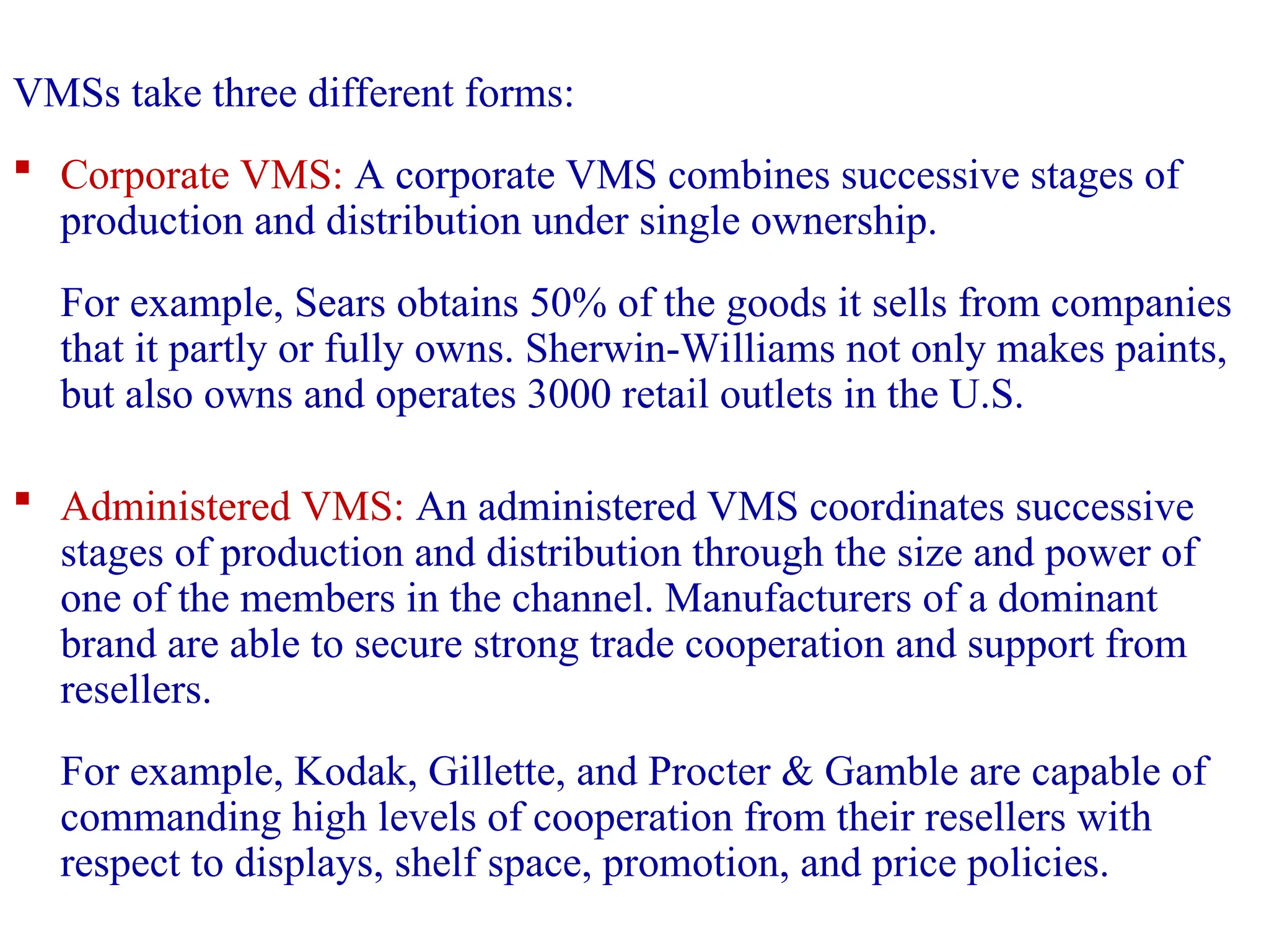 VMSs take three different forms:
 Corporate VMS: A corporate VMS combines successive stages of
production and distribution under single ownership.
For example, Sears obtains 50% of the goods it sells from companies
that it partly or fully owns. Sherwin-Williams not only makes paints,
but also owns and operates 3000 retail outlets in the U.S.
 Administered VMS: An administered VMS coordinates successive
stages of production and distribution through the size and power of
one of the members in the channel. Manufacturers of a dominant
brand are able to secure strong trade cooperation and support from
resellers.
For example, Kodak, Gillette, and Procter & Gamble are capable of
commanding high levels of cooperation from their resellers with
respect to displays, shelf space, promotion, and price policies.
 