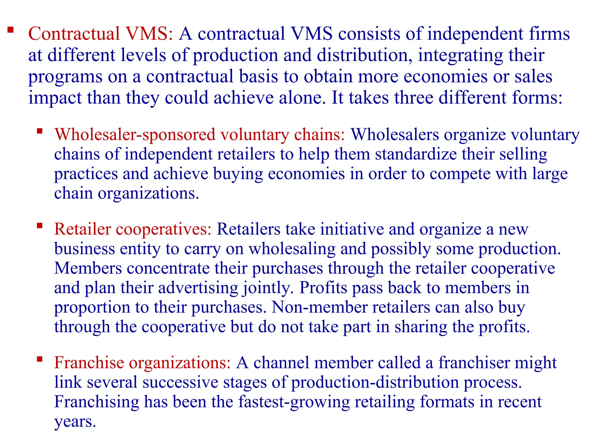  Contractual VMS: A contractual VMS consists of independent firms
at different levels of production and distribution, integrating their
programs on a contractual basis to obtain more economies or sales
impact than they could achieve alone. It takes three different forms:
 Wholesaler-sponsored voluntary chains: Wholesalers organize voluntary
chains of independent retailers to help them standardize their selling
practices and achieve buying economies in order to compete with large
chain organizations.
 Retailer cooperatives: Retailers take initiative and organize a new
business entity to carry on wholesaling and possibly some production.
Members concentrate their purchases through the retailer cooperative
and plan their advertising jointly. Profits pass back to members in
proportion to their purchases. Non-member retailers can also buy
through the cooperative but do not take part in sharing the profits.
 Franchise organizations: A channel member called a franchiser might
link several successive stages of production-distribution process.
Franchising has been the fastest-growing retailing formats in recent
years.
 