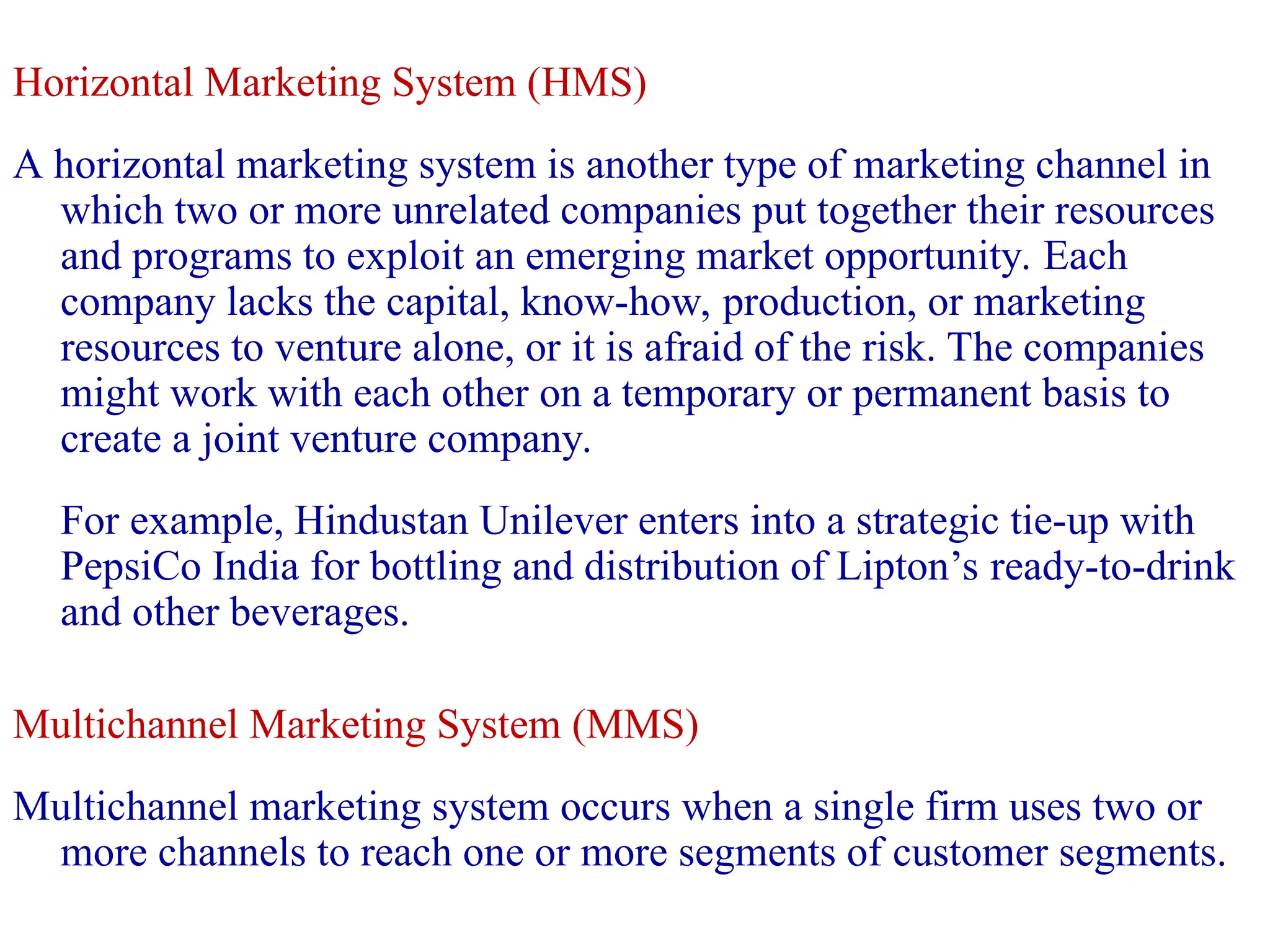 Horizontal Marketing System (HMS)
A horizontal marketing system is another type of marketing channel in
which two or more unrelated companies put together their resources
and programs to exploit an emerging market opportunity. Each
company lacks the capital, know-how, production, or marketing
resources to venture alone, or it is afraid of the risk. The companies
might work with each other on a temporary or permanent basis to
create a joint venture company.
For example, Hindustan Unilever enters into a strategic tie-up with
PepsiCo India for bottling and distribution of Lipton’s ready-to-drink
and other beverages.
Multichannel Marketing System (MMS)
Multichannel marketing system occurs when a single firm uses two or
more channels to reach one or more segments of customer segments.
 