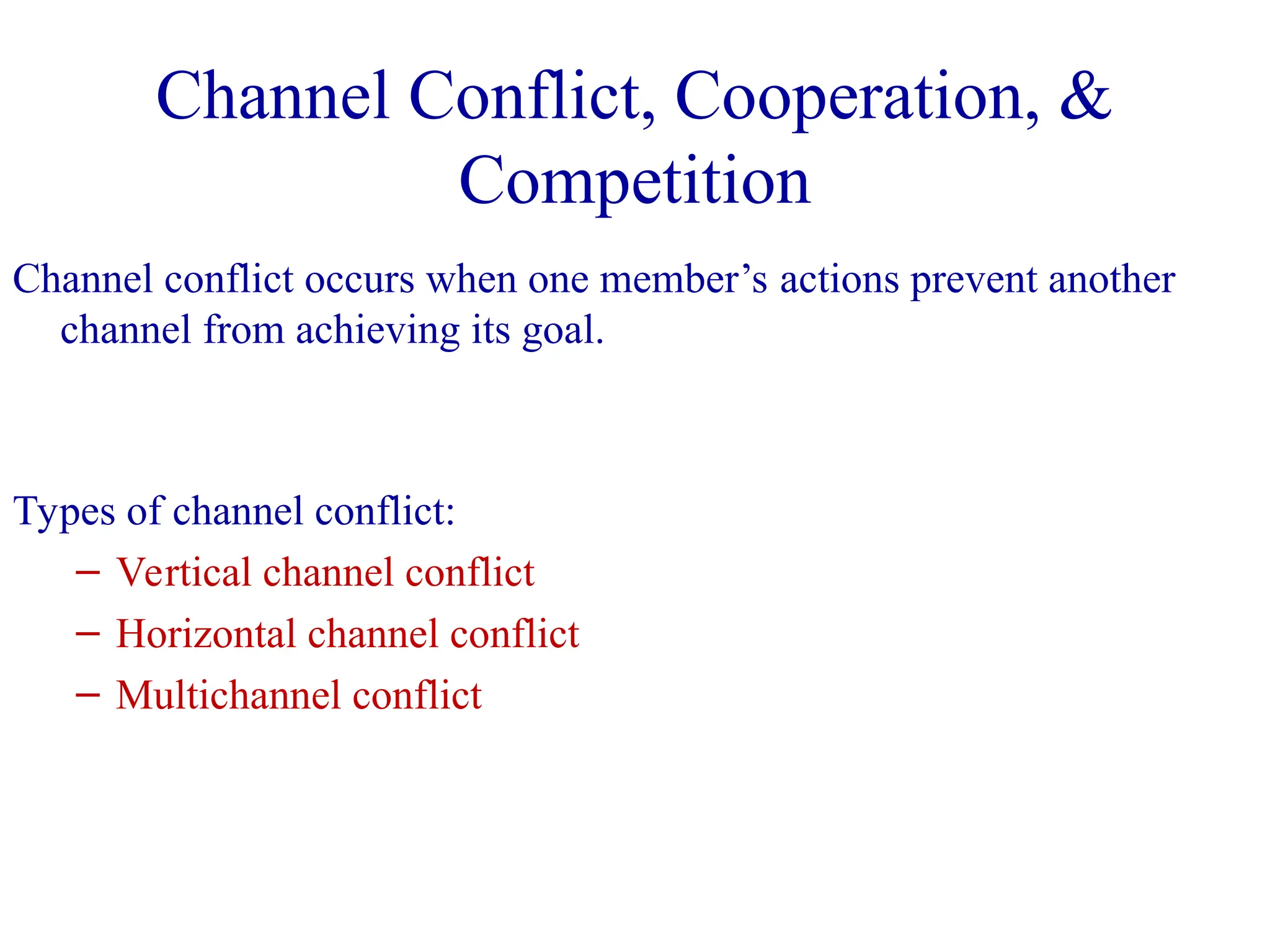 Channel conflict occurs when one member’s actions prevent another
channel from achieving its goal.
Types of channel conflict:
– Vertical channel conflict
– Horizontal channel conflict
– Multichannel conflict
Channel Conflict, Cooperation, &
Competition
 