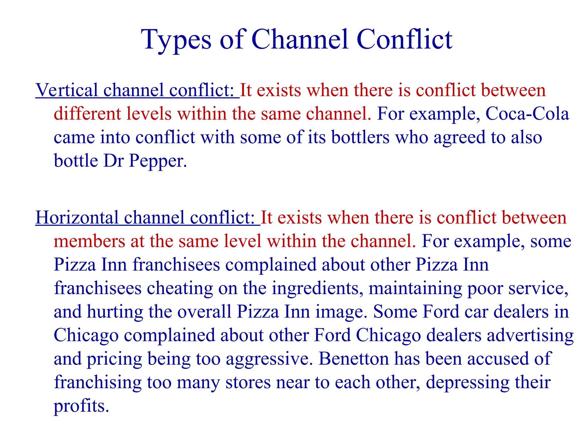 Types of Channel Conflict
Vertical channel conflict: It exists when there is conflict between
different levels within the same channel. For example, Coca-Cola
came into conflict with some of its bottlers who agreed to also
bottle Dr Pepper.
Horizontal channel conflict: It exists when there is conflict between
members at the same level within the channel. For example, some
Pizza Inn franchisees complained about other Pizza Inn
franchisees cheating on the ingredients, maintaining poor service,
and hurting the overall Pizza Inn image. Some Ford car dealers in
Chicago complained about other Ford Chicago dealers advertising
and pricing being too aggressive. Benetton has been accused of
franchising too many stores near to each other, depressing their
profits.
 