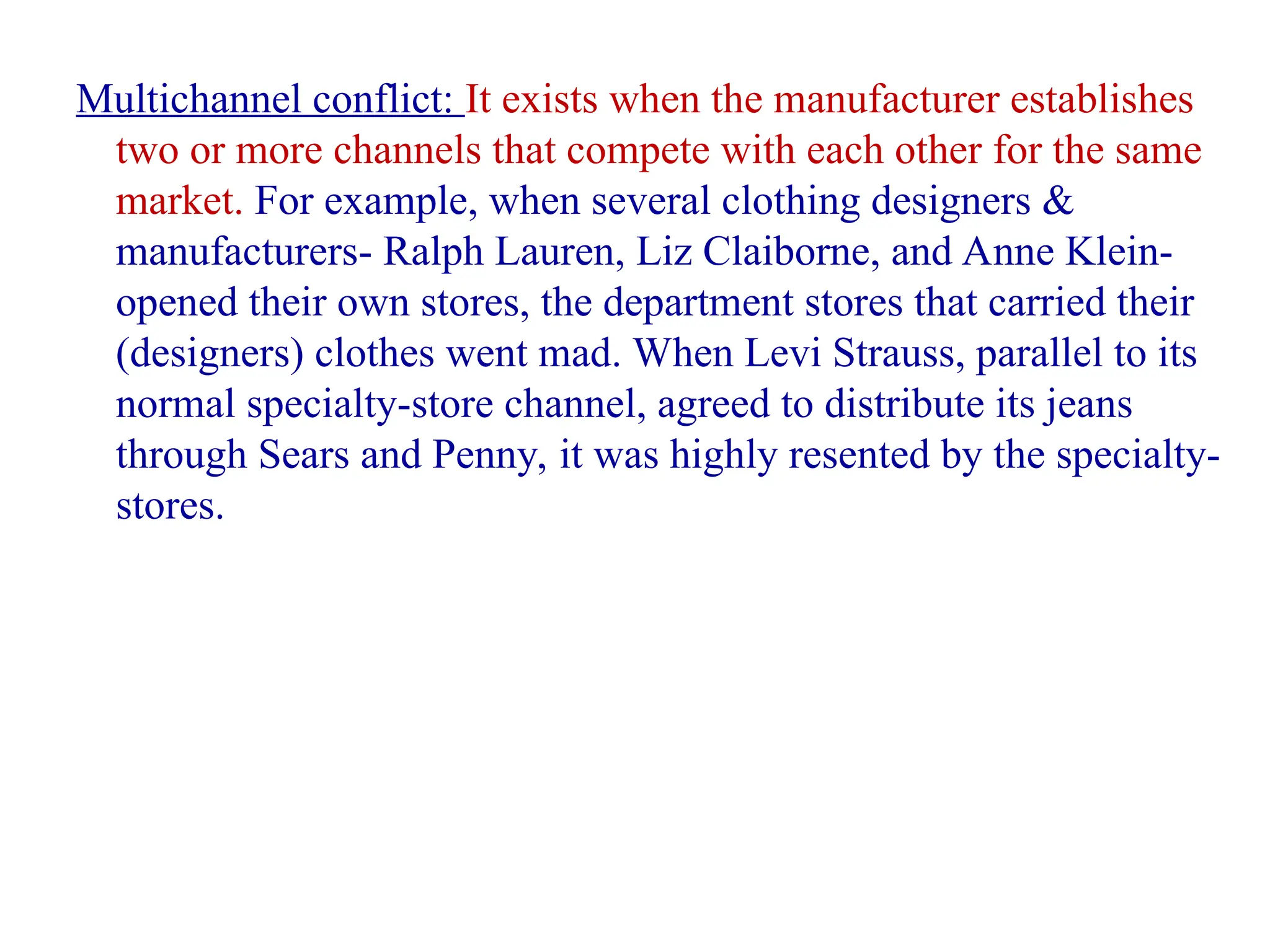 Multichannel conflict: It exists when the manufacturer establishes
two or more channels that compete with each other for the same
market. For example, when several clothing designers &
manufacturers- Ralph Lauren, Liz Claiborne, and Anne Klein-
opened their own stores, the department stores that carried their
(designers) clothes went mad. When Levi Strauss, parallel to its
normal specialty-store channel, agreed to distribute its jeans
through Sears and Penny, it was highly resented by the specialty-
stores.
 