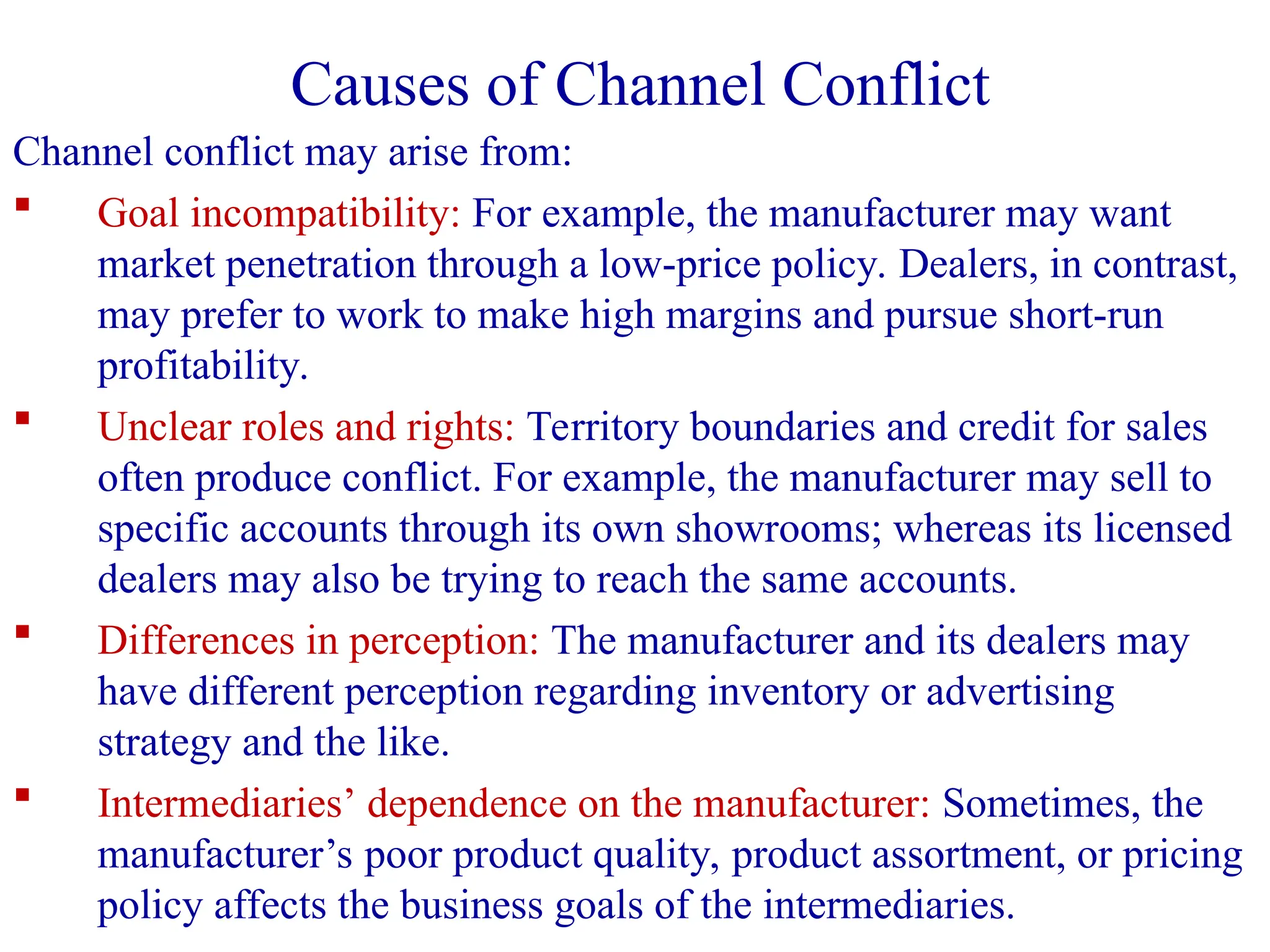 Channel conflict may arise from:
 Goal incompatibility: For example, the manufacturer may want
market penetration through a low-price policy. Dealers, in contrast,
may prefer to work to make high margins and pursue short-run
profitability.
 Unclear roles and rights: Territory boundaries and credit for sales
often produce conflict. For example, the manufacturer may sell to
specific accounts through its own showrooms; whereas its licensed
dealers may also be trying to reach the same accounts.
 Differences in perception: The manufacturer and its dealers may
have different perception regarding inventory or advertising
strategy and the like.
 Intermediaries’ dependence on the manufacturer: Sometimes, the
manufacturer’s poor product quality, product assortment, or pricing
policy affects the business goals of the intermediaries.
Causes of Channel Conflict
 