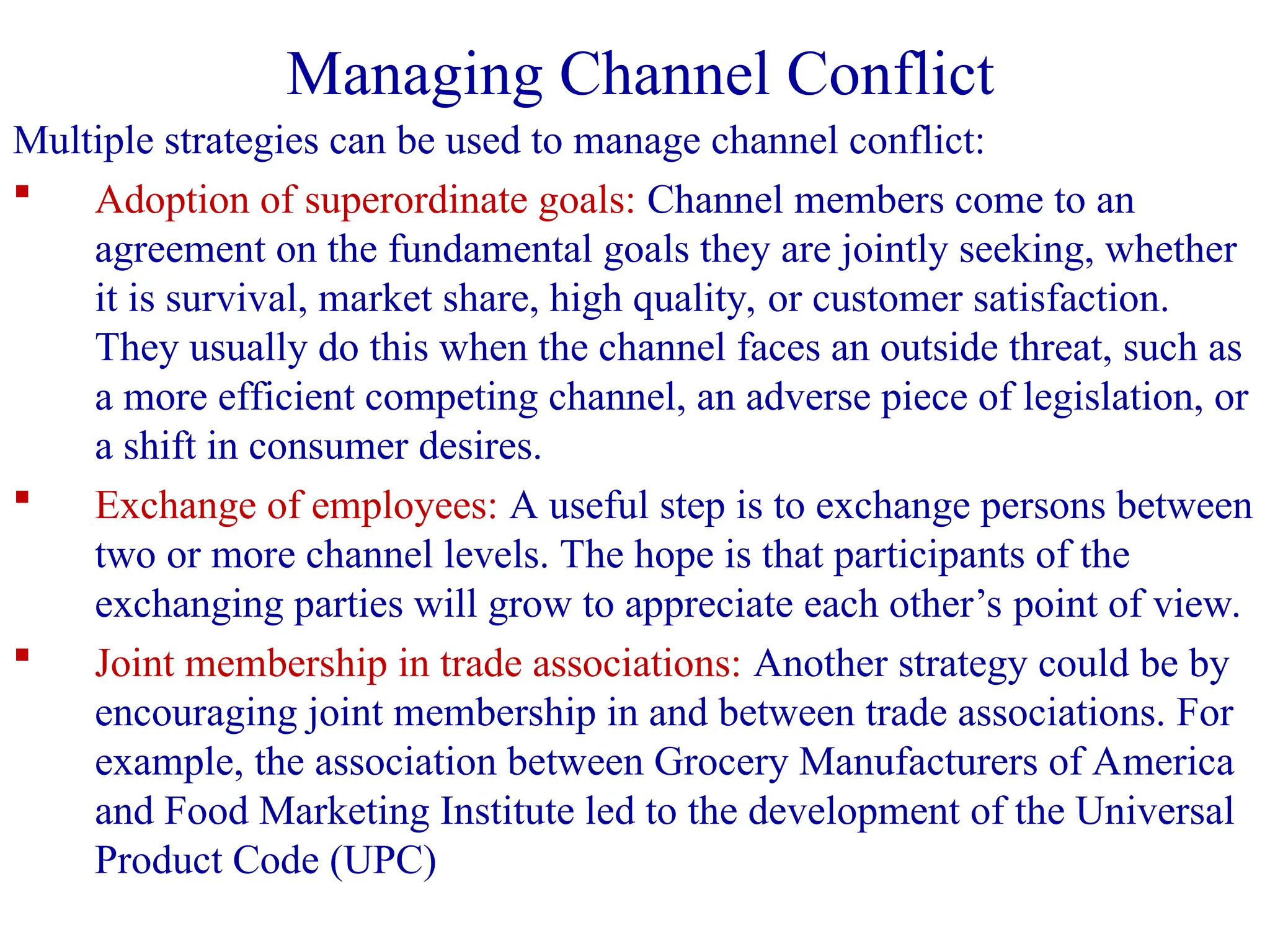 Multiple strategies can be used to manage channel conflict:
 Adoption of superordinate goals: Channel members come to an
agreement on the fundamental goals they are jointly seeking, whether
it is survival, market share, high quality, or customer satisfaction.
They usually do this when the channel faces an outside threat, such as
a more efficient competing channel, an adverse piece of legislation, or
a shift in consumer desires.
 Exchange of employees: A useful step is to exchange persons between
two or more channel levels. The hope is that participants of the
exchanging parties will grow to appreciate each other’s point of view.
 Joint membership in trade associations: Another strategy could be by
encouraging joint membership in and between trade associations. For
example, the association between Grocery Manufacturers of America
and Food Marketing Institute led to the development of the Universal
Product Code (UPC)
Managing Channel Conflict
 