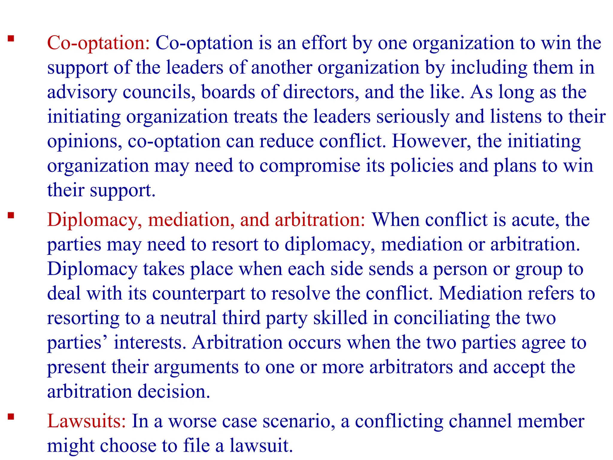  Co-optation: Co-optation is an effort by one organization to win the
support of the leaders of another organization by including them in
advisory councils, boards of directors, and the like. As long as the
initiating organization treats the leaders seriously and listens to their
opinions, co-optation can reduce conflict. However, the initiating
organization may need to compromise its policies and plans to win
their support.
 Diplomacy, mediation, and arbitration: When conflict is acute, the
parties may need to resort to diplomacy, mediation or arbitration.
Diplomacy takes place when each side sends a person or group to
deal with its counterpart to resolve the conflict. Mediation refers to
resorting to a neutral third party skilled in conciliating the two
parties’ interests. Arbitration occurs when the two parties agree to
present their arguments to one or more arbitrators and accept the
arbitration decision.
 Lawsuits: In a worse case scenario, a conflicting channel member
might choose to file a lawsuit.
 
