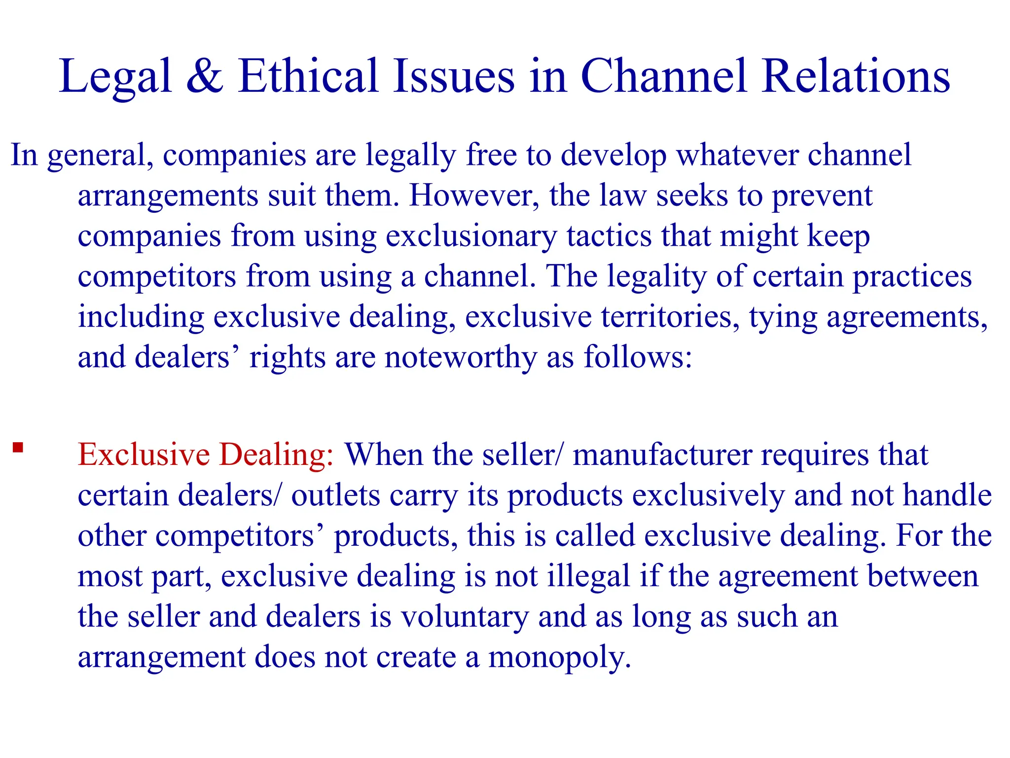 In general, companies are legally free to develop whatever channel
arrangements suit them. However, the law seeks to prevent
companies from using exclusionary tactics that might keep
competitors from using a channel. The legality of certain practices
including exclusive dealing, exclusive territories, tying agreements,
and dealers’ rights are noteworthy as follows:
 Exclusive Dealing: When the seller/ manufacturer requires that
certain dealers/ outlets carry its products exclusively and not handle
other competitors’ products, this is called exclusive dealing. For the
most part, exclusive dealing is not illegal if the agreement between
the seller and dealers is voluntary and as long as such an
arrangement does not create a monopoly.
Legal & Ethical Issues in Channel Relations
 