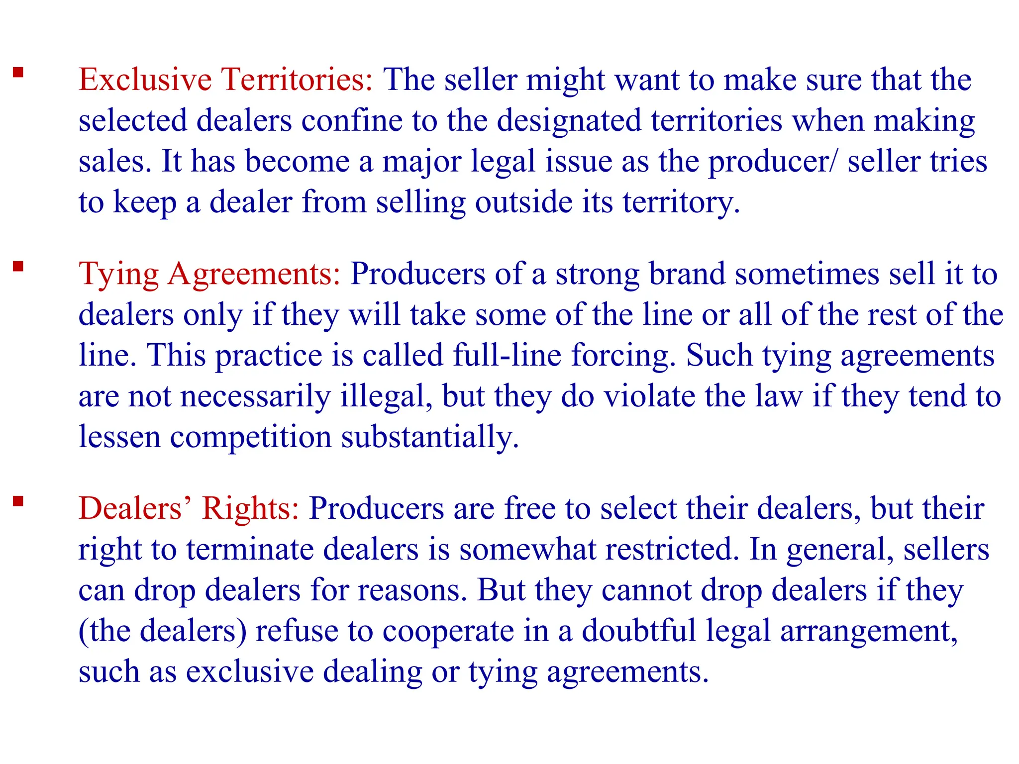  Exclusive Territories: The seller might want to make sure that the
selected dealers confine to the designated territories when making
sales. It has become a major legal issue as the producer/ seller tries
to keep a dealer from selling outside its territory.
 Tying Agreements: Producers of a strong brand sometimes sell it to
dealers only if they will take some of the line or all of the rest of the
line. This practice is called full-line forcing. Such tying agreements
are not necessarily illegal, but they do violate the law if they tend to
lessen competition substantially.
 Dealers’ Rights: Producers are free to select their dealers, but their
right to terminate dealers is somewhat restricted. In general, sellers
can drop dealers for reasons. But they cannot drop dealers if they
(the dealers) refuse to cooperate in a doubtful legal arrangement,
such as exclusive dealing or tying agreements.
 
