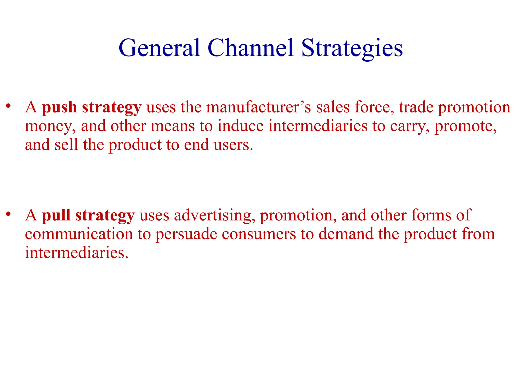 General Channel Strategies
• A push strategy uses the manufacturer’s sales force, trade promotion
money, and other means to induce intermediaries to carry, promote,
and sell the product to end users.
• A pull strategy uses advertising, promotion, and other forms of
communication to persuade consumers to demand the product from
intermediaries.
 
