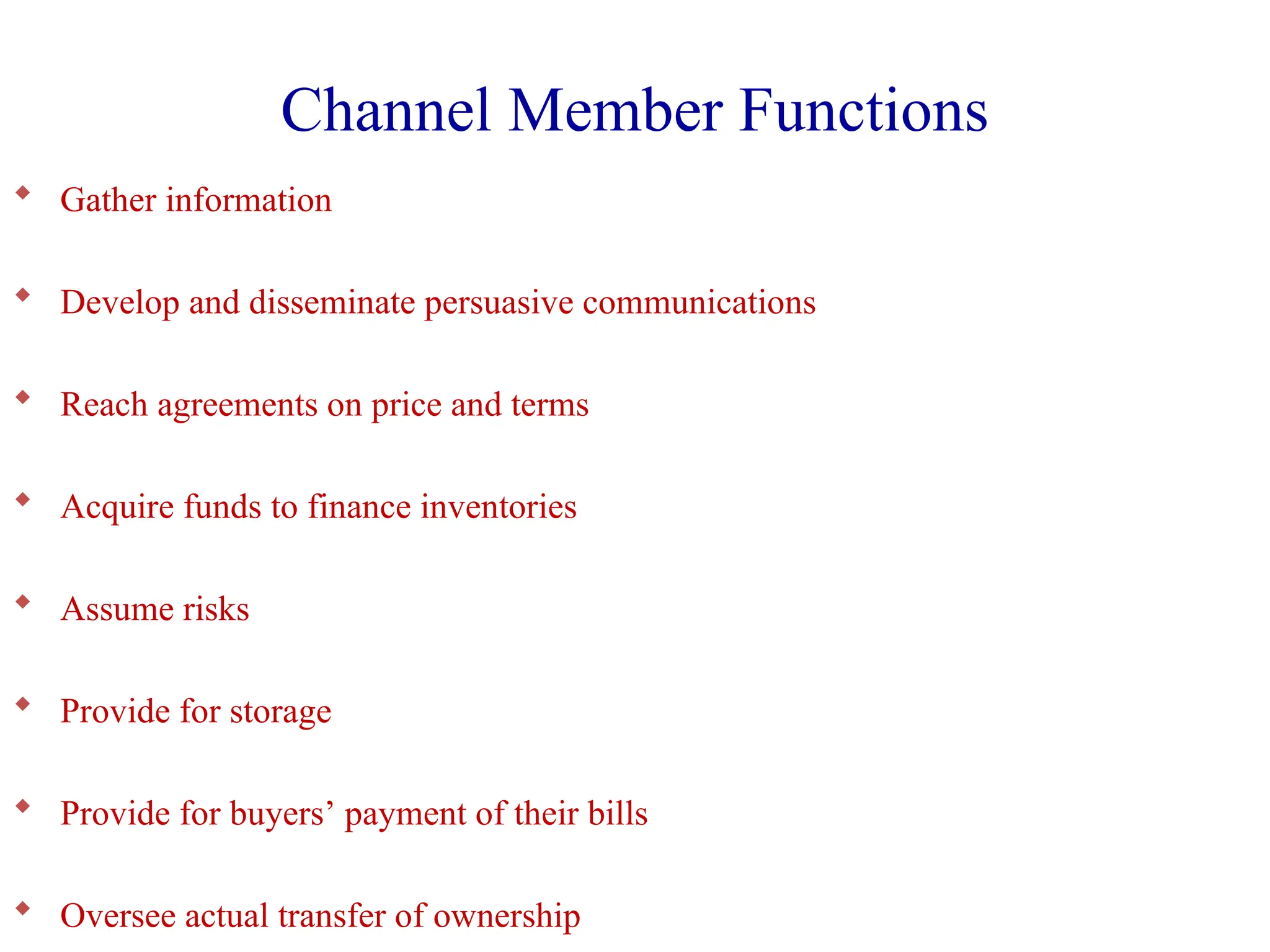 Channel Member Functions
 Gather information
 Develop and disseminate persuasive communications
 Reach agreements on price and terms
 Acquire funds to finance inventories
 Assume risks
 Provide for storage
 Provide for buyers’ payment of their bills
 Oversee actual transfer of ownership
 
