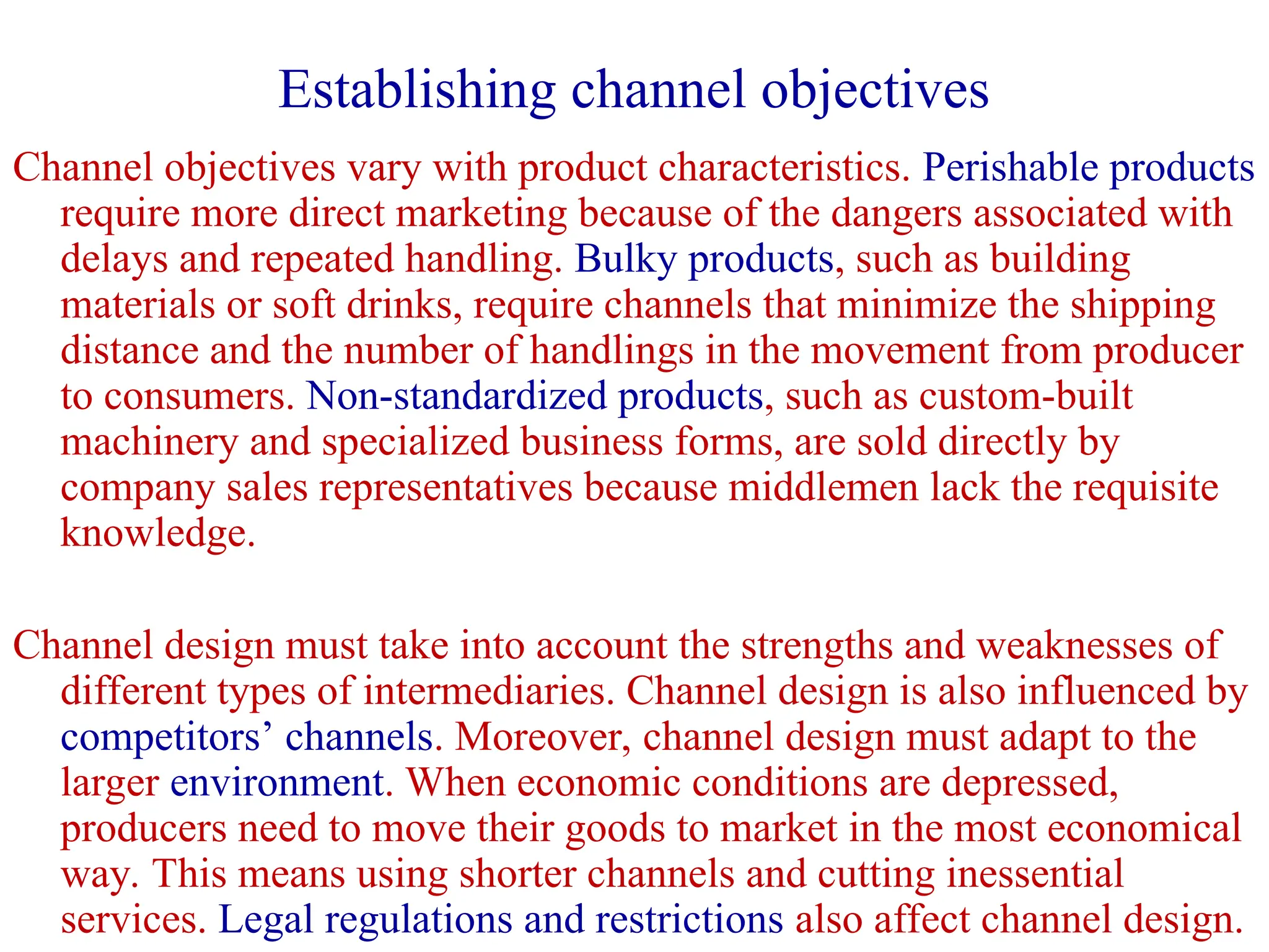 Establishing channel objectives
Channel objectives vary with product characteristics. Perishable products
require more direct marketing because of the dangers associated with
delays and repeated handling. Bulky products, such as building
materials or soft drinks, require channels that minimize the shipping
distance and the number of handlings in the movement from producer
to consumers. Non-standardized products, such as custom-built
machinery and specialized business forms, are sold directly by
company sales representatives because middlemen lack the requisite
knowledge.
Channel design must take into account the strengths and weaknesses of
different types of intermediaries. Channel design is also influenced by
competitors’ channels. Moreover, channel design must adapt to the
larger environment. When economic conditions are depressed,
producers need to move their goods to market in the most economical
way. This means using shorter channels and cutting inessential
services. Legal regulations and restrictions also affect channel design.
 