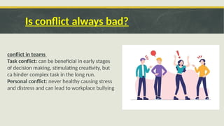 Is conflict always bad?
conflict in teams
Task conflict: can be beneficial in early stages
of decision making, stimulating creativity, but
ca hinder complex task in the long run.
Personal conflict: never healthy causing stress
and distress and can lead to workplace bullying
 