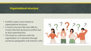 Organizational structure
• Conflicts types varies based on
organizational structure
• A matrix structure like that ABB Inc.
create inherited decisional conflict due
to dual reporting lines
• This leads to confusion with the
organization as it operates through
numerous geographic and industry units.
 