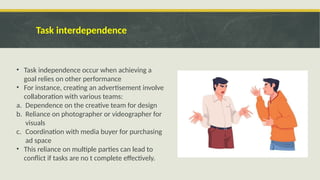 Task interdependence
• Task independence occur when achieving a
goal relies on other performance
• For instance, creating an advertisement involve
collaboration with various teams:
a. Dependence on the creative team for design
b. Reliance on photographer or videographer for
visuals
c. Coordination with media buyer for purchasing
ad space
• This reliance on multiple parties can lead to
conflict if tasks are no t complete effectively.
 