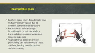Incompatible goals
• Conflicts occur when departments have
mutually exclusive goals due to
different compensation structure
• For instance a sales manager
incentivized to boost sale while a
transportation manager focuses on
reducing expenses
• Aligning bonus based on overall
profitability can help reconcile these
conflicts, leading to collaborative
decision-making.
 