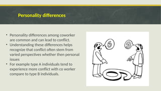Personality differences
• Personality differences among coworker
are common and can lead to conflict.
• Understanding these differences helps
recognize that conflict often stem from
varied perspectives whether then personal
issues
• For example type A individuals tend to
experience more conflict with co worker
compare to type B individuals.
 