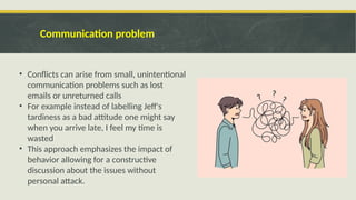 Communication problem
• Conflicts can arise from small, unintentional
communication problems such as lost
emails or unreturned calls
• For example instead of labelling Jeff's
tardiness as a bad attitude one might say
when you arrive late, I feel my time is
wasted
• This approach emphasizes the impact of
behavior allowing for a constructive
discussion about the issues without
personal attack.
 