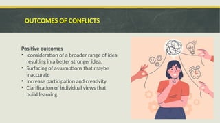 OUTCOMES OF CONFLICTS
Positive outcomes
• consideration of a broader range of idea
resulting in a better stronger idea.
• Surfacing of assumptions that maybe
inaccurate
• Increase participation and creativity
• Clarification of individual views that
build learning.
 