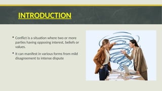 INTRODUCTION
 Conflict is a situation where two or more
parties having opposing interest, beliefs or
values.
 It can manifest in various forms from mild
disagreement to intense dispute
 