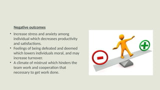 Negative outcomes
• Increase stress and anxiety among
individual which decreases productivity
and satisfactions.
• Feelings of being defeated and deemed
which lowers individuals moral, and may
increase turnover.
• A climate of mistrust which hinders the
team work and cooperation that
necessary to get work done.
Negative outcomes
 
