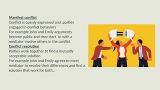 Manifest conflict
Conflict is openly expressed and ;parties
engaged in conflict behaviors
For example john and Emily arguments
become public and they start to with a
mediator involve others in the conflict
Conflict resolution
Parties work together to find a mutually
acceptable solution
For example john and Emily agrees to meet
mediator to resolve their differences and find a
solution that work for both..
 