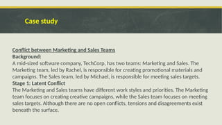 Case study
Conflict between Marketing and Sales Teams
Background:
A mid-sized software company, TechCorp, has two teams: Marketing and Sales. The
Marketing team, led by Rachel, is responsible for creating promotional materials and
campaigns. The Sales team, led by Michael, is responsible for meeting sales targets.
Stage 1: Latent Conflict
The Marketing and Sales teams have different work styles and priorities. The Marketing
team focuses on creating creative campaigns, while the Sales team focuses on meeting
sales targets. Although there are no open conflicts, tensions and disagreements exist
beneath the surface.
 