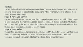 Incident:
Rachel and Michael have a disagreement about the marketing budget. Rachel wants to
allocate more funds to social media campaigns, while Michael wants to allocate more
funds to sales promotions.
Stage 2: Perceived Conflict
Rachel and Michael start to perceive the budget disagreement as a conflict. They begin
to take sides, and their communication becomes strained. Rachel feels that Michael is
not understanding the importance of social media campaigns, while Michael feels that
Rachel is not considering the sales team's needs.
Stage 3: Felt Conflict
The conflict escalates, and emotions rise. Rachel and Michael start to involve their team
members, creating a divide between the Marketing and Sales teams. The conflict
becomes personal, with each side feeling attacked and misunderstood.
 