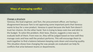 Ways of managing conflict
Change a structure
Vanessa, the lead engineer, and Tom, the procurement officer, are having a
disagreement because Tom is not approving some important parts that Vanessa
wants to buy for a new product. Vanessa is upset because she feels Tom doesn't
trust her choices. On the other hand, Tom is trying to keep costs low and stick to
the budget. To solve this problem, their boss, Sharon, suggests a new way to
evaluate both of them. From now on, they will be judged based on how well they
manage costs and how well the product performs. This will encourage them to
work together to find a balance between keeping costs down and ensuring quality.
This situation shows how changing the way people are evaluated can help fix
conflicts that arise between teams or departments.
 