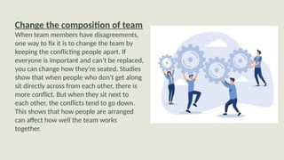Change the composition of team
When team members have disagreements,
one way to fix it is to change the team by
keeping the conflicting people apart. If
everyone is important and can't be replaced,
you can change how they're seated. Studies
show that when people who don't get along
sit directly across from each other, there is
more conflict. But when they sit next to
each other, the conflicts tend to go down.
This shows that how people are arranged
can affect how well the team works
together.
 