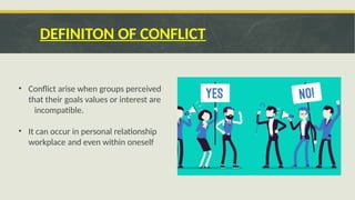 DEFINITON OF CONFLICT
• Conflict arise when groups perceived
that their goals values or interest are
incompatible.
• It can occur in personal relationship
workplace and even within oneself
 